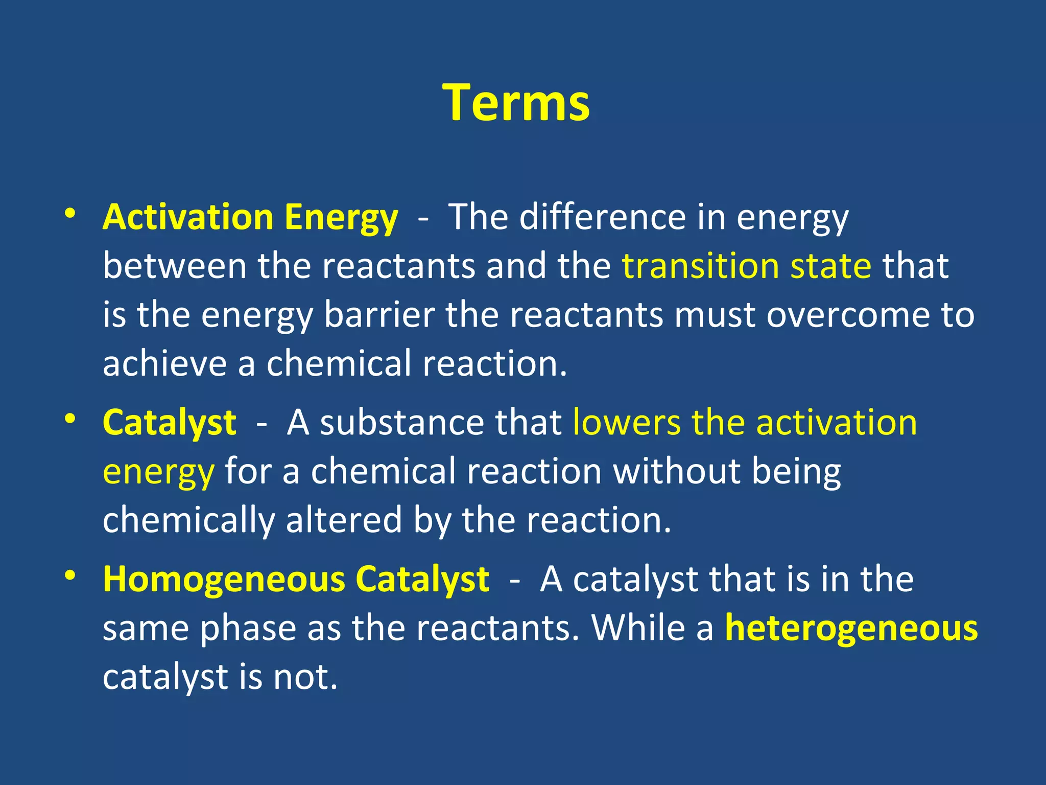 Terms
• Activation Energy - The difference in energy
  between the reactants and the transition state that
  is the energy barrier the reactants must overcome to
  achieve a chemical reaction.
• Catalyst - A substance that lowers the activation
  energy for a chemical reaction without being
  chemically altered by the reaction.
• Homogeneous Catalyst - A catalyst that is in the
  same phase as the reactants. While a heterogeneous
  catalyst is not.
 