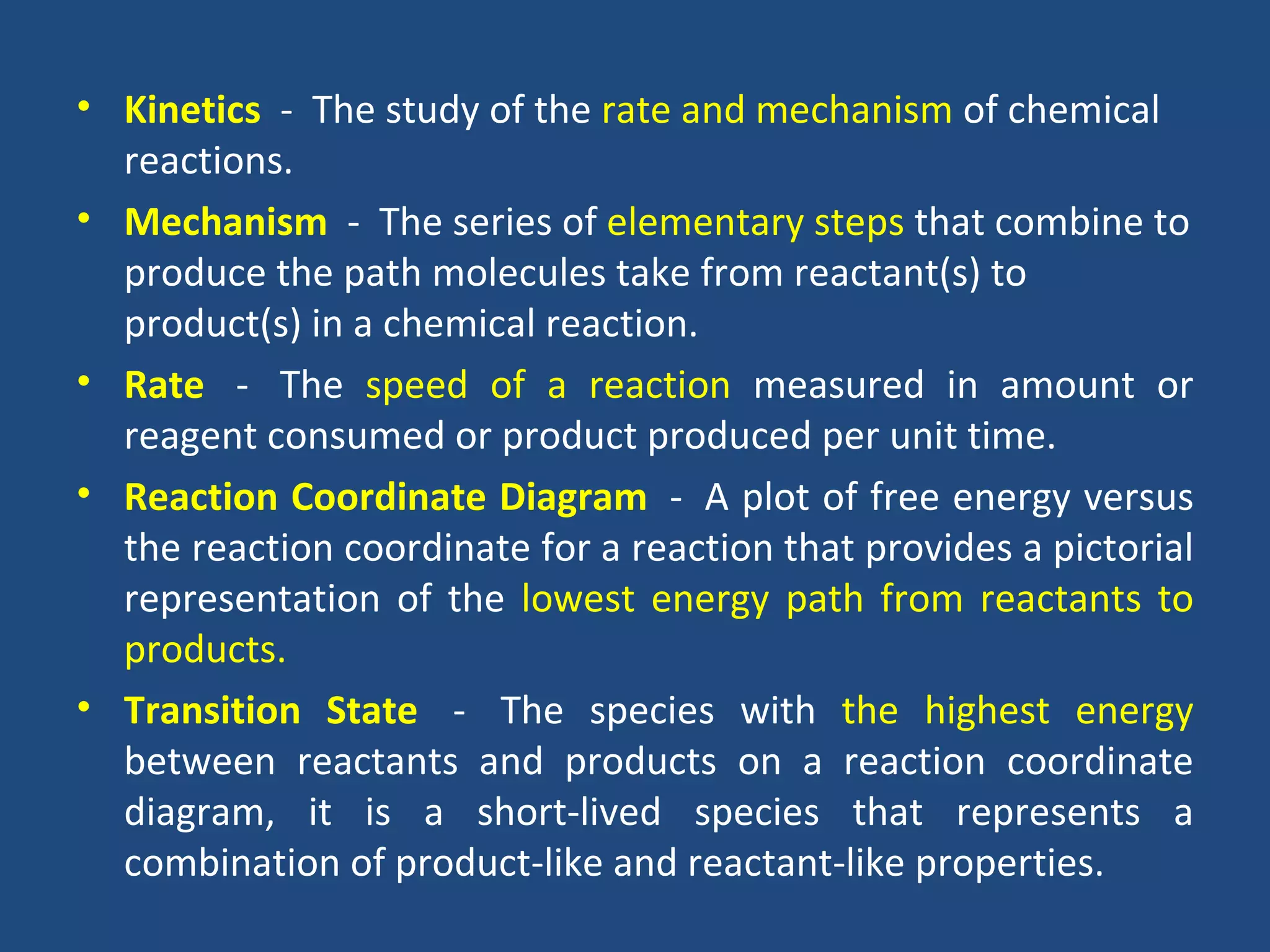 • Kinetics - The study of the rate and mechanism of chemical
  reactions.
• Mechanism - The series of elementary steps that combine to
  produce the path molecules take from reactant(s) to
  product(s) in a chemical reaction.
• Rate - The speed of a reaction measured in amount or
  reagent consumed or product produced per unit time.
• Reaction Coordinate Diagram - A plot of free energy versus
  the reaction coordinate for a reaction that provides a pictorial
  representation of the lowest energy path from reactants to
  products.
• Transition State - The species with the highest energy
  between reactants and products on a reaction coordinate
  diagram, it is a short-lived species that represents a
  combination of product-like and reactant-like properties.
 