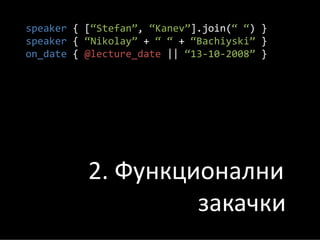 speaker { [“Stefan”, “Kanev”].join(“ “) }
speaker { “Nikolay” + “ “ + “Bachiyski” }
on_date { @lecture_date || “13‐10‐2008” }




          2. Функционални
                   закачки
 