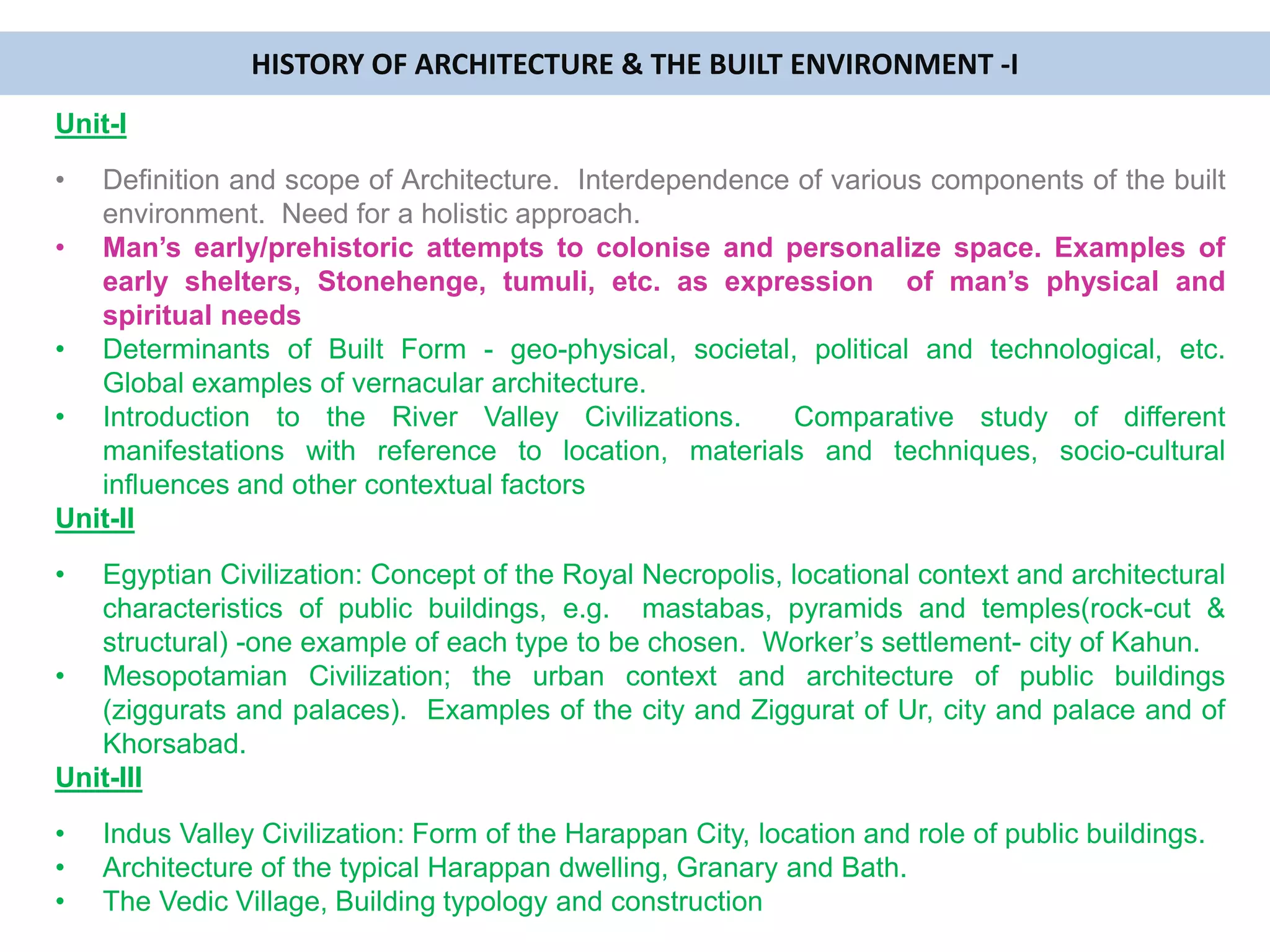 Unit-I
• Definition and scope of Architecture. Interdependence of various components of the built
environment. Need for a holistic approach.
• Man’s early/prehistoric attempts to colonise and personalize space. Examples of
early shelters, Stonehenge, tumuli, etc. as expression of man’s physical and
spiritual needs
• Determinants of Built Form - geo-physical, societal, political and technological, etc.
Global examples of vernacular architecture.
• Introduction to the River Valley Civilizations. Comparative study of different
manifestations with reference to location, materials and techniques, socio-cultural
influences and other contextual factors
Unit-II
• Egyptian Civilization: Concept of the Royal Necropolis, locational context and architectural
characteristics of public buildings, e.g. mastabas, pyramids and temples(rock-cut &
structural) -one example of each type to be chosen. Worker’s settlement- city of Kahun.
• Mesopotamian Civilization; the urban context and architecture of public buildings
(ziggurats and palaces). Examples of the city and Ziggurat of Ur, city and palace and of
Khorsabad.
Unit-III
• Indus Valley Civilization: Form of the Harappan City, location and role of public buildings.
• Architecture of the typical Harappan dwelling, Granary and Bath.
• The Vedic Village, Building typology and construction
HISTORY OF ARCHITECTURE & THE BUILT ENVIRONMENT -I
 