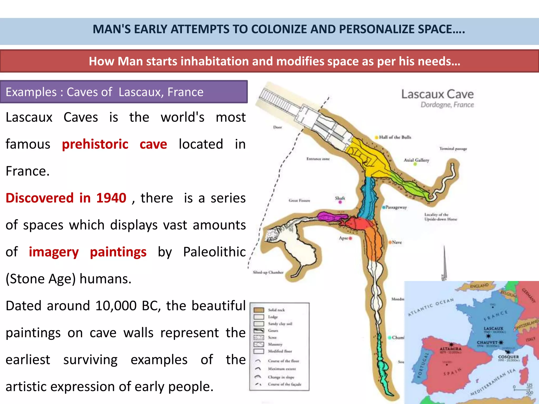How Man starts inhabitation and modifies space as per his needs…
Examples : Caves of Lascaux, France
Lascaux Caves is the world's most
famous prehistoric cave located in
France.
Discovered in 1940 , there is a series
of spaces which displays vast amounts
of imagery paintings by Paleolithic
(Stone Age) humans.
Dated around 10,000 BC, the beautiful
paintings on cave walls represent the
earliest surviving examples of the
artistic expression of early people.
MAN'S EARLY ATTEMPTS TO COLONIZE AND PERSONALIZE SPACE….
 
