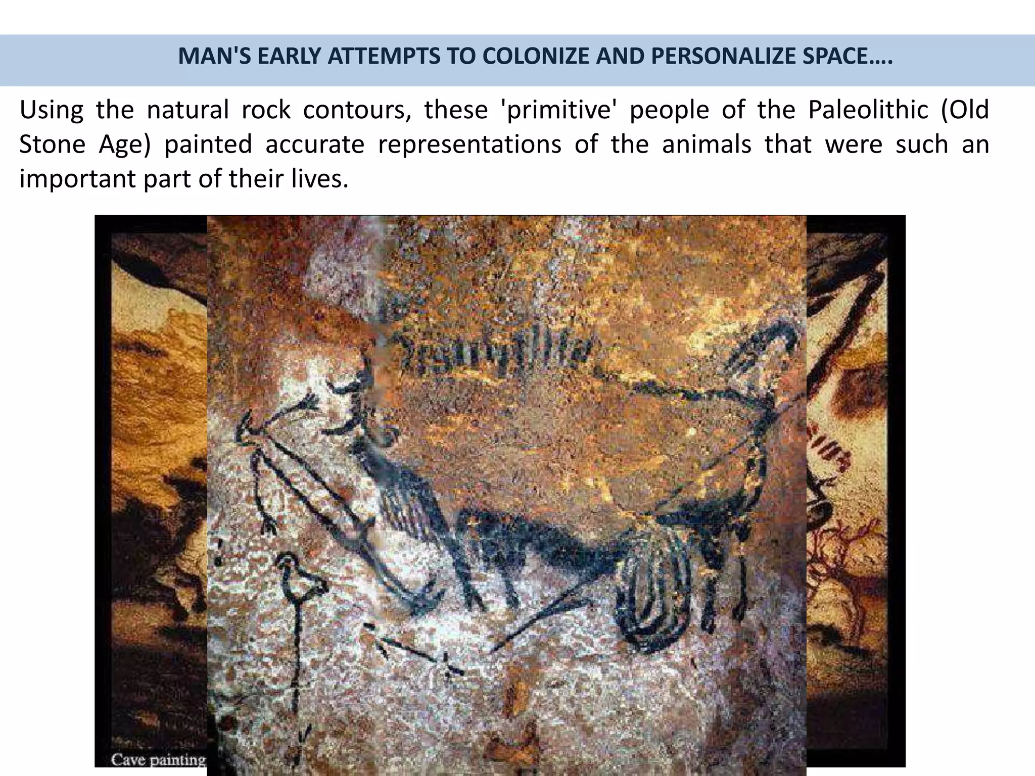 Using the natural rock contours, these 'primitive' people of the Paleolithic (Old
Stone Age) painted accurate representations of the animals that were such an
important part of their lives.
MAN'S EARLY ATTEMPTS TO COLONIZE AND PERSONALIZE SPACE….
 