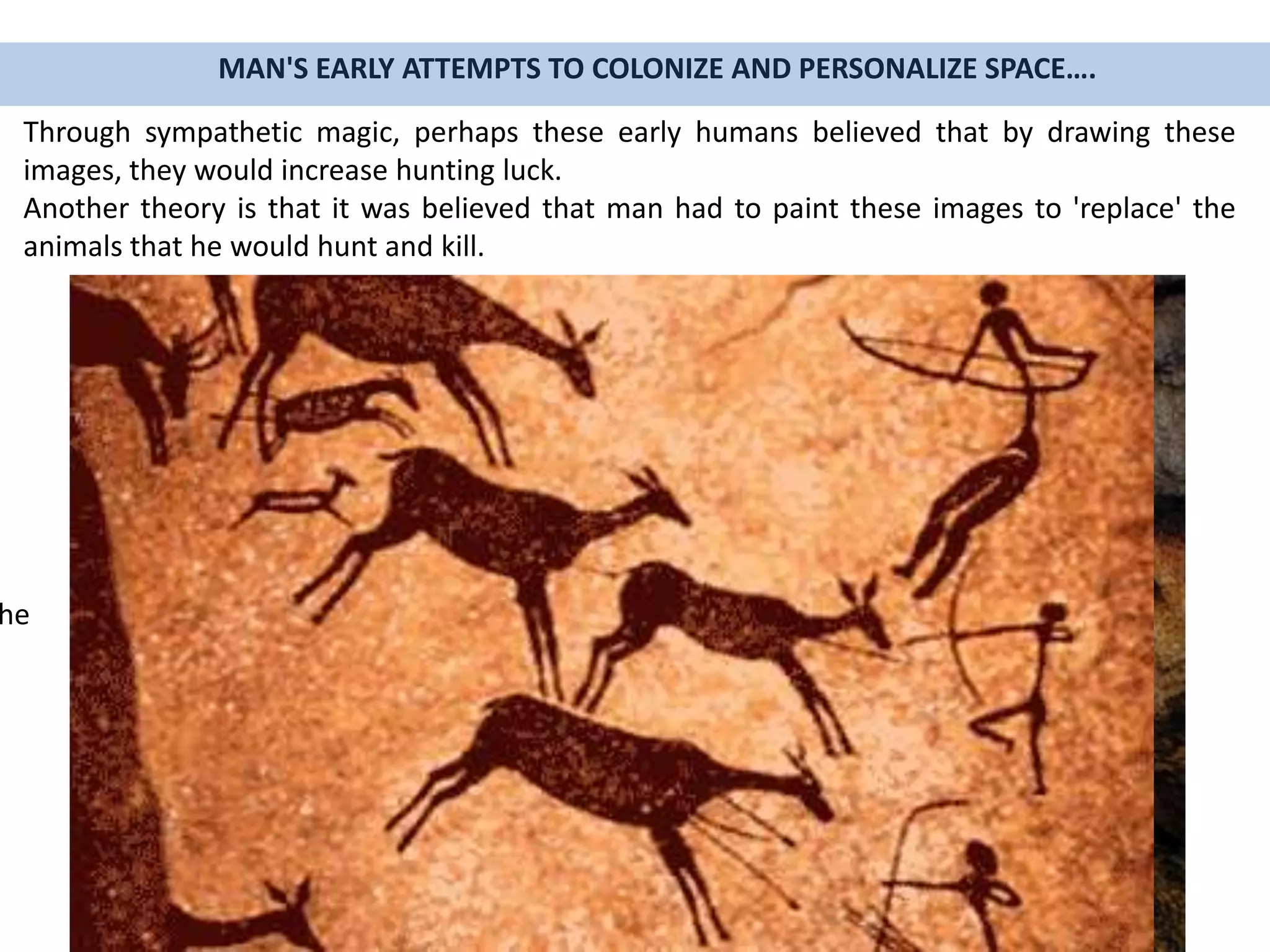 MAN'S EARLY ATTEMPTS TO COLONIZE AND PERSONALIZE SPACE….
Through sympathetic magic, perhaps these early humans believed that by drawing these
images, they would increase hunting luck.
Another theory is that it was believed that man had to paint these images to 'replace' the
animals that he would hunt and kill.
he
 