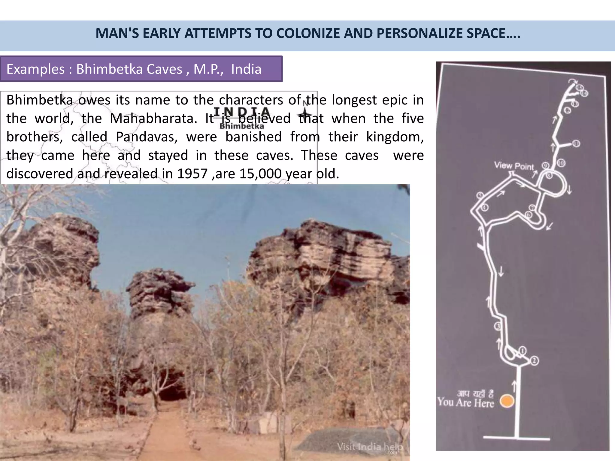 MAN'S EARLY ATTEMPTS TO COLONIZE AND PERSONALIZE SPACE….
Examples : Bhimbetka Caves , M.P., India
Bhimbetka owes its name to the characters of the longest epic in
the world, the Mahabharata. It is believed that when the five
brothers, called Pandavas, were banished from their kingdom,
they came here and stayed in these caves. These caves were
discovered and revealed in 1957 ,are 15,000 year old.
 