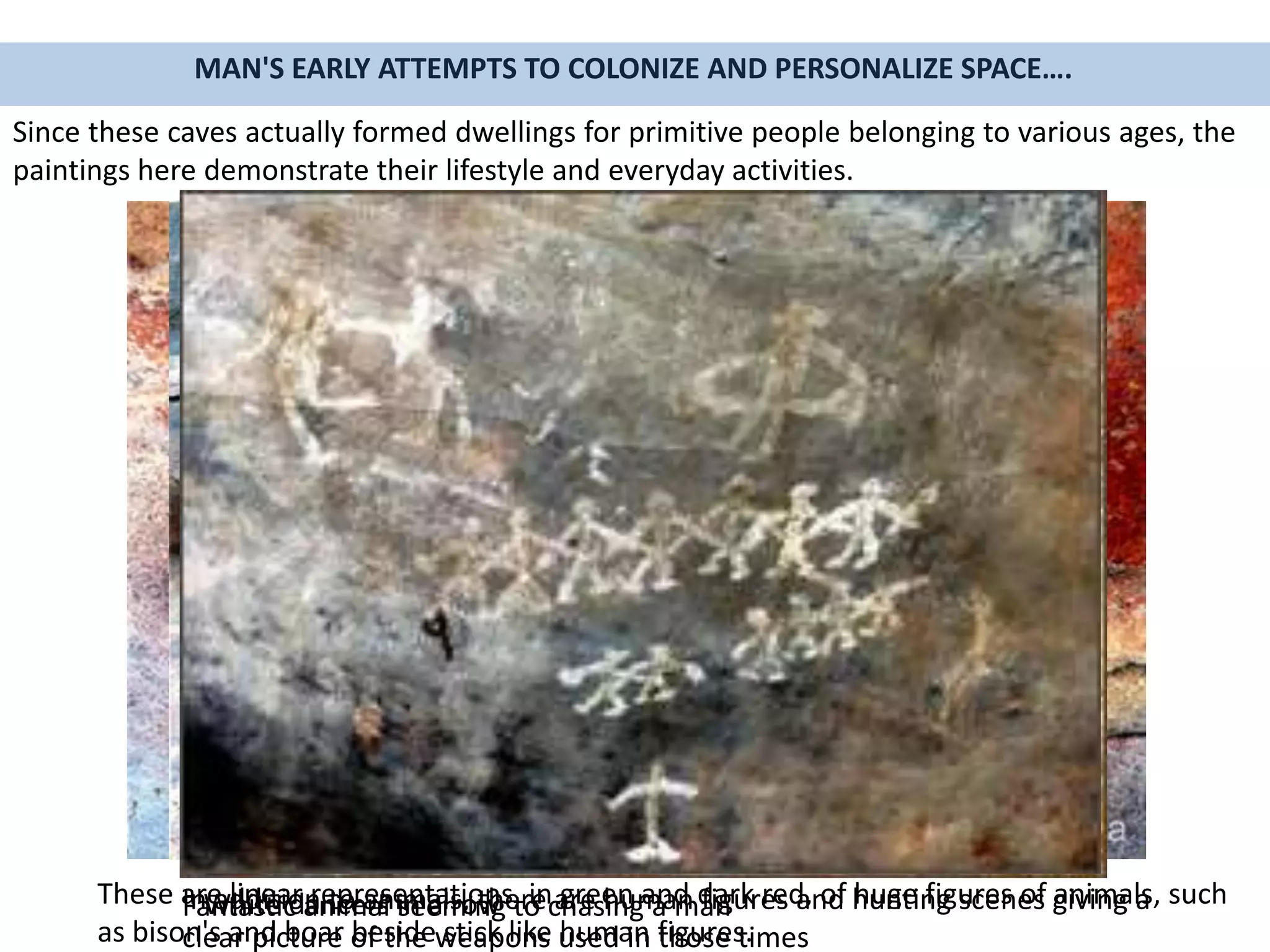 MAN'S EARLY ATTEMPTS TO COLONIZE AND PERSONALIZE SPACE….
Since these caves actually formed dwellings for primitive people belonging to various ages, the
paintings here demonstrate their lifestyle and everyday activities.
These are linear representations, in green and dark red, of huge figures of animals, such
as bison's and boar beside stick like human figures.
In addition to animals, there are human figures and hunting scenes giving a
clear picture of the weapons used in those times
Fantastic animal seeming to chasing a manWhite dancers in a row
 