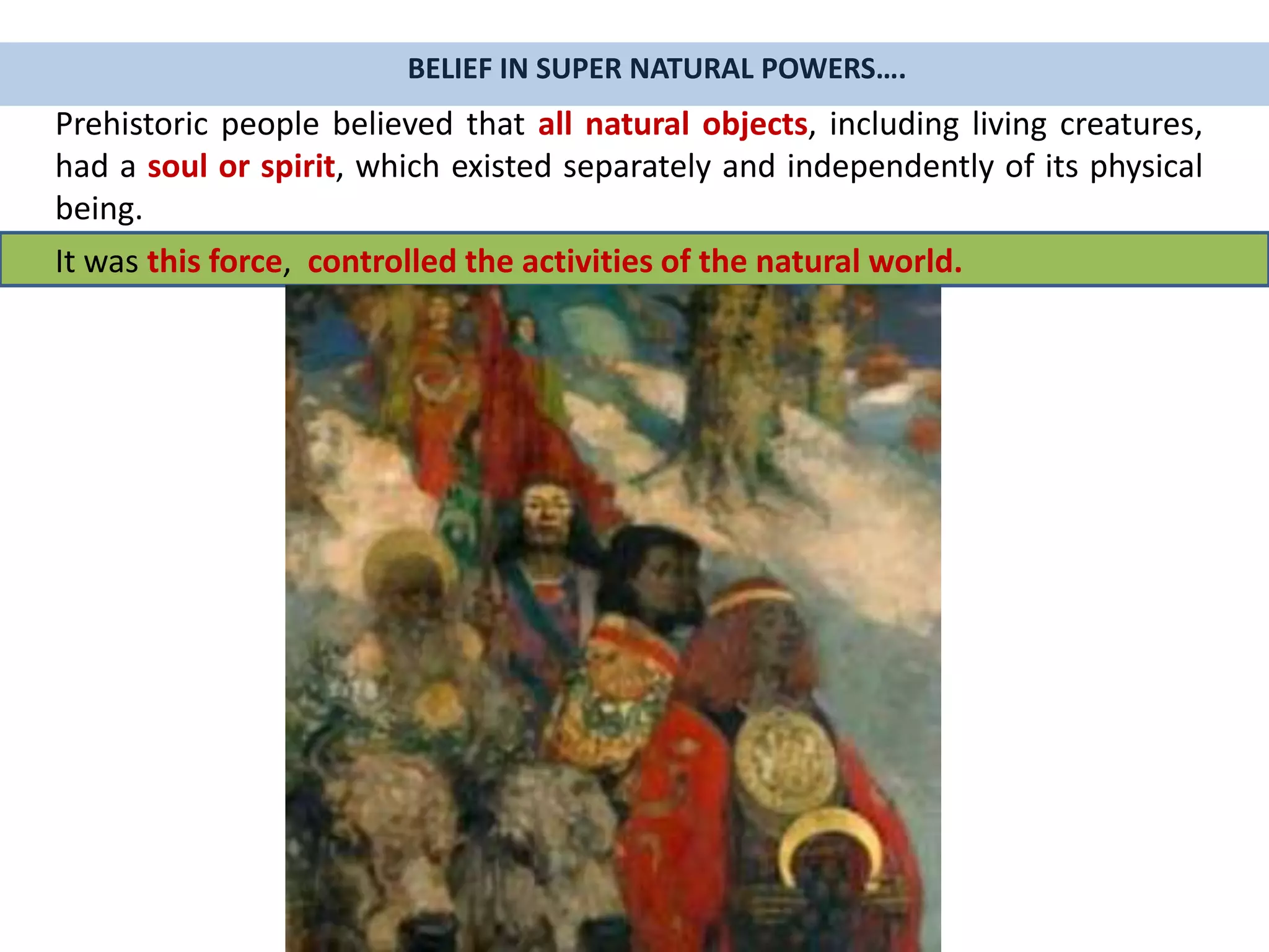 Prehistoric people believed that all natural objects, including living creatures,
had a soul or spirit, which existed separately and independently of its physical
being.
BELIEF IN SUPER NATURAL POWERS….
It was this force, controlled the activities of the natural world.
 