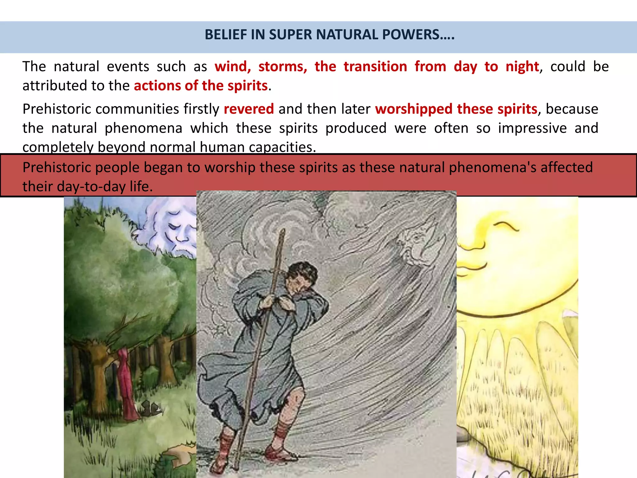 The natural events such as wind, storms, the transition from day to night, could be
attributed to the actions of the spirits.
Prehistoric communities firstly revered and then later worshipped these spirits, because
the natural phenomena which these spirits produced were often so impressive and
completely beyond normal human capacities.
Prehistoric people began to worship these spirits as these natural phenomena's affected
their day-to-day life.
BELIEF IN SUPER NATURAL POWERS….
 