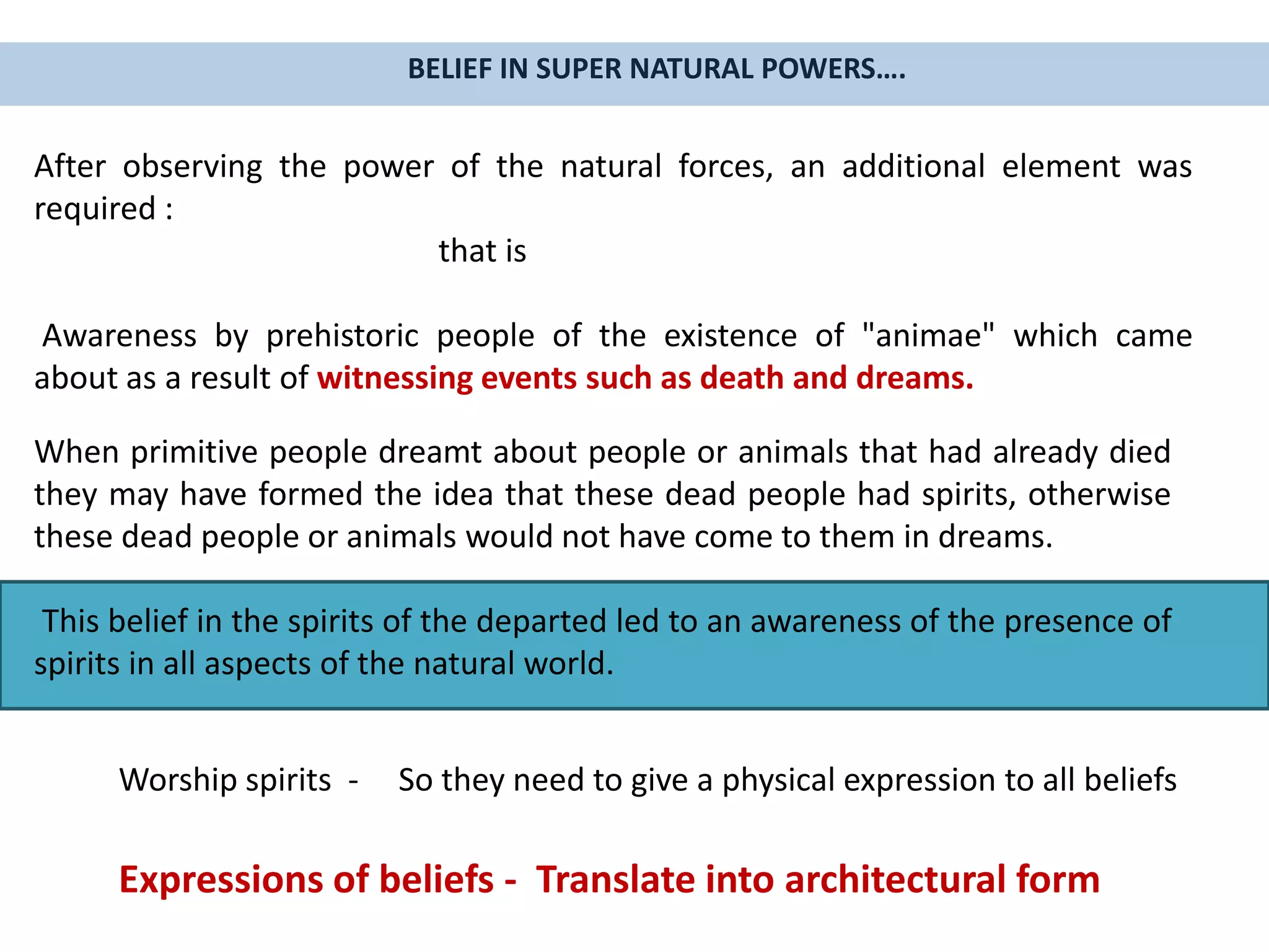 When primitive people dreamt about people or animals that had already died
they may have formed the idea that these dead people had spirits, otherwise
these dead people or animals would not have come to them in dreams.
This belief in the spirits of the departed led to an awareness of the presence of
spirits in all aspects of the natural world.
After observing the power of the natural forces, an additional element was
required :
that is
Awareness by prehistoric people of the existence of "animae" which came
about as a result of witnessing events such as death and dreams.
BELIEF IN SUPER NATURAL POWERS….
Worship spirits - So they need to give a physical expression to all beliefs
Expressions of beliefs - Translate into architectural form
 