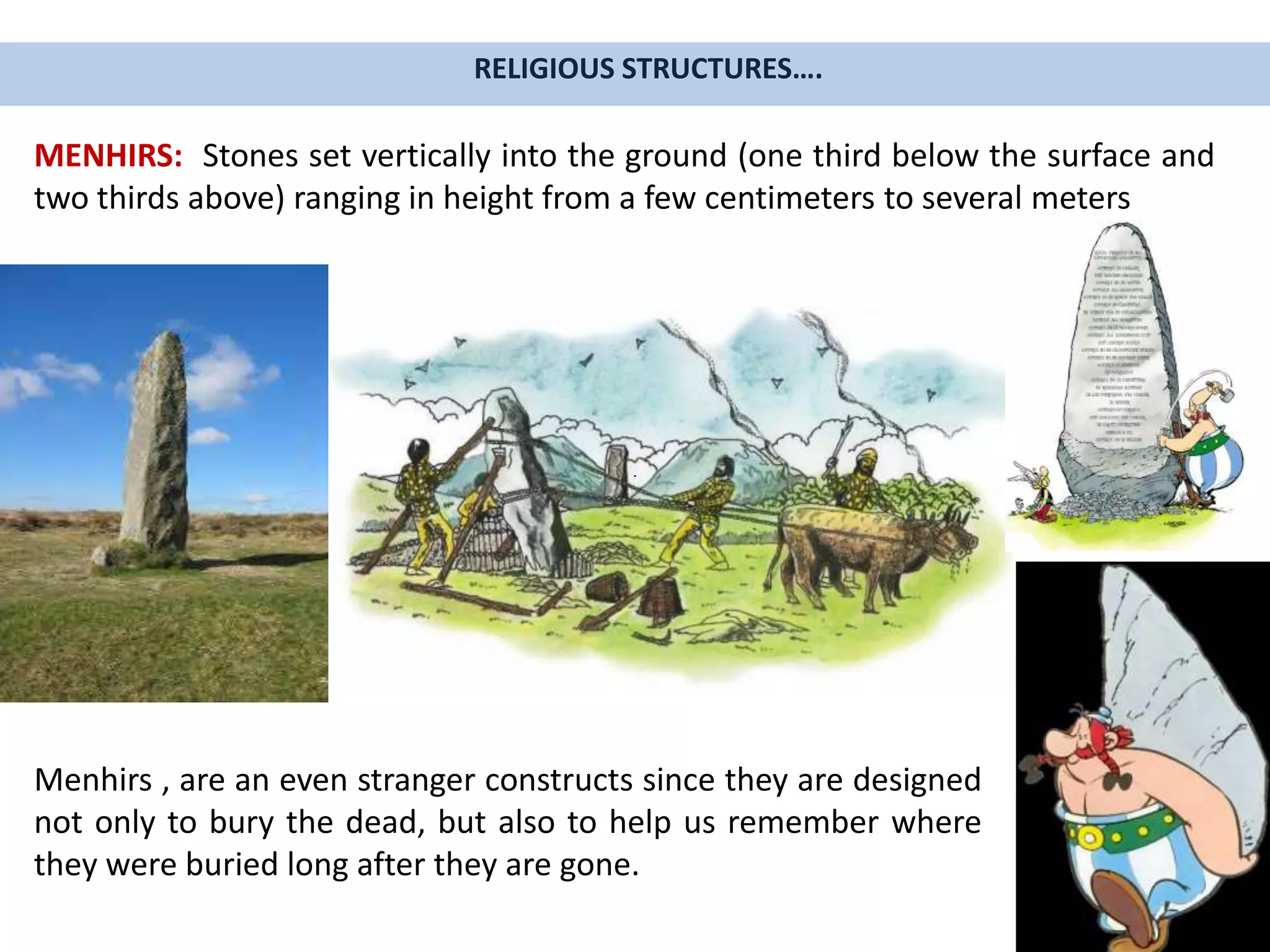 RELIGIOUS STRUCTURES….
MENHIRS: Stones set vertically into the ground (one third below the surface and
two thirds above) ranging in height from a few centimeters to several meters
Menhirs , are an even stranger constructs since they are designed
not only to bury the dead, but also to help us remember where
they were buried long after they are gone.
 