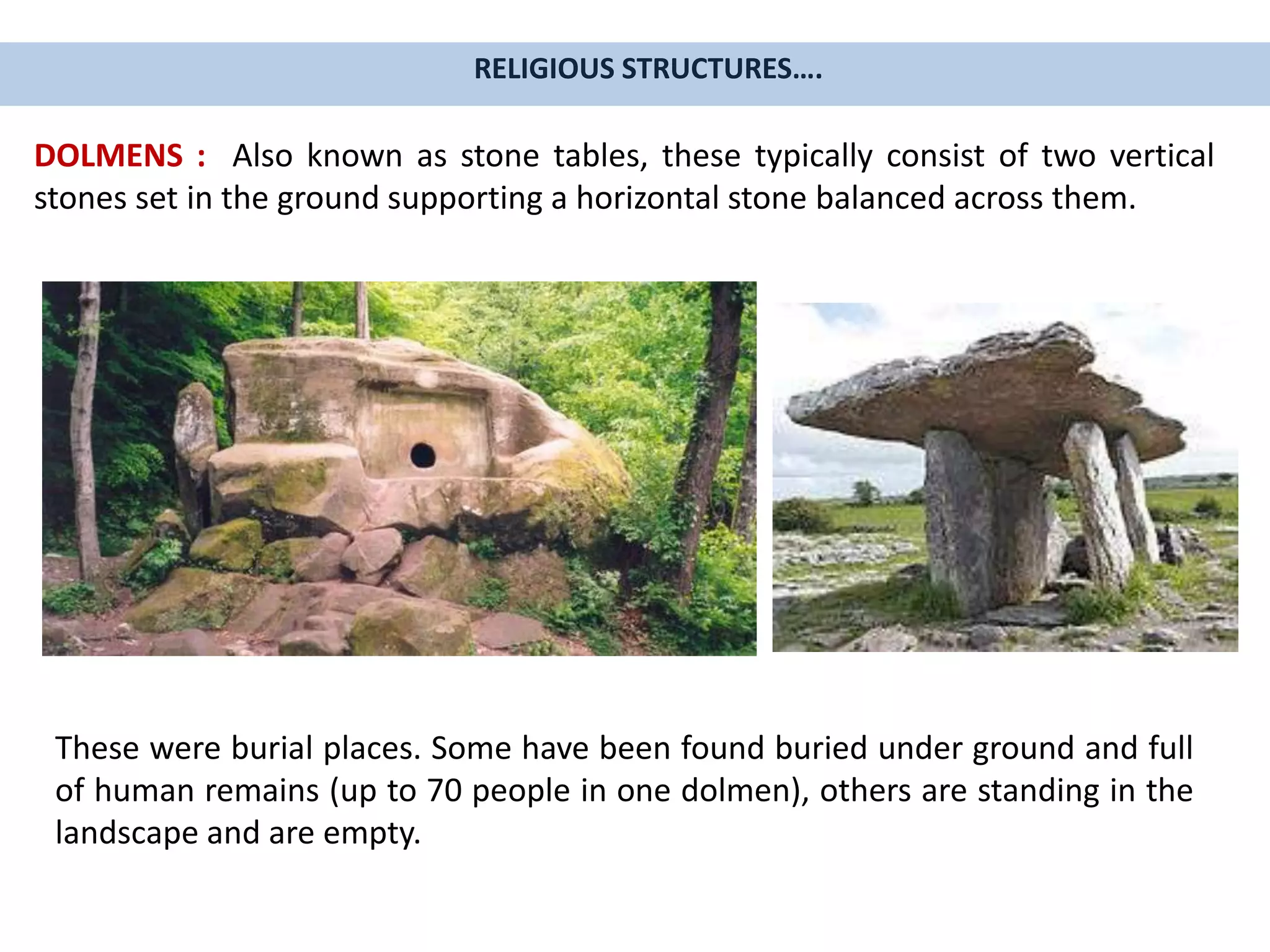 RELIGIOUS STRUCTURES….
DOLMENS : Also known as stone tables, these typically consist of two vertical
stones set in the ground supporting a horizontal stone balanced across them.
These were burial places. Some have been found buried under ground and full
of human remains (up to 70 people in one dolmen), others are standing in the
landscape and are empty.
 