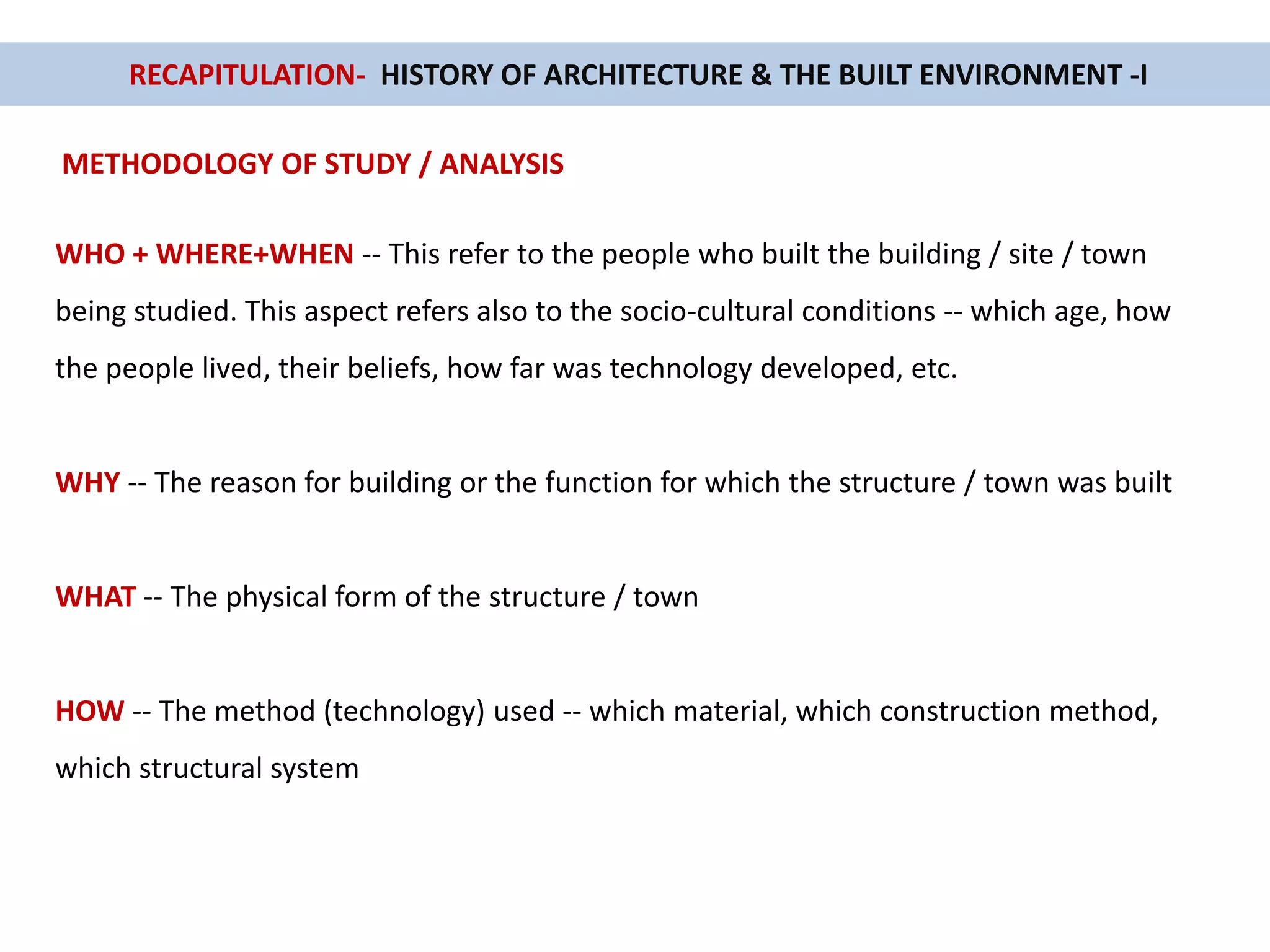 RECAPITULATION- HISTORY OF ARCHITECTURE & THE BUILT ENVIRONMENT -I
METHODOLOGY OF STUDY / ANALYSIS
WHO + WHERE+WHEN -- This refer to the people who built the building / site / town
being studied. This aspect refers also to the socio-cultural conditions -- which age, how
the people lived, their beliefs, how far was technology developed, etc.
WHY -- The reason for building or the function for which the structure / town was built
WHAT -- The physical form of the structure / town
HOW -- The method (technology) used -- which material, which construction method,
which structural system
 