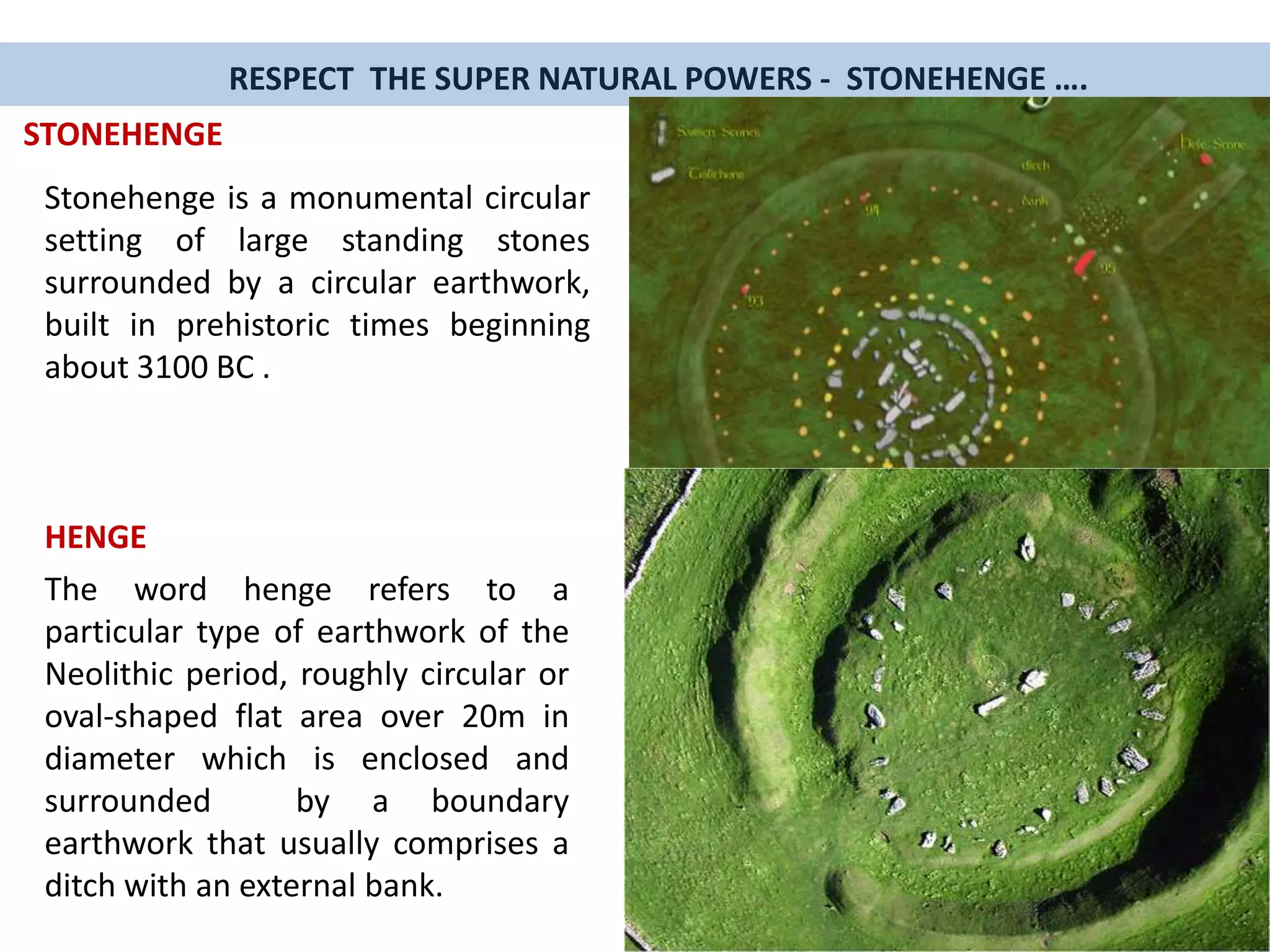 Stonehenge is a monumental circular
setting of large standing stones
surrounded by a circular earthwork,
built in prehistoric times beginning
about 3100 BC .
RESPECT THE SUPER NATURAL POWERS - STONEHENGE ….
STONEHENGE
HENGE
The word henge refers to a
particular type of earthwork of the
Neolithic period, roughly circular or
oval-shaped flat area over 20m in
diameter which is enclosed and
surrounded by a boundary
earthwork that usually comprises a
ditch with an external bank.
 