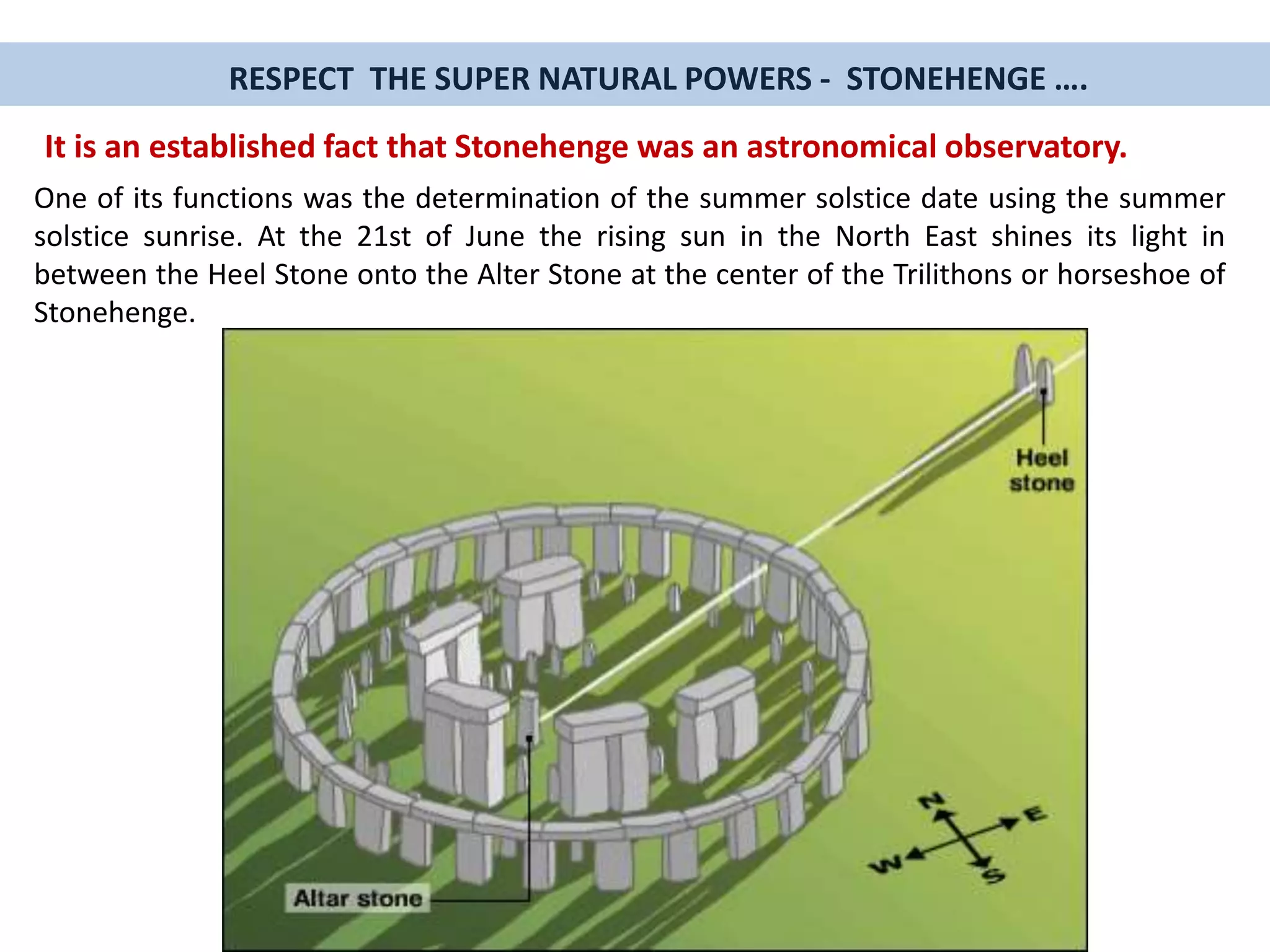 One of its functions was the determination of the summer solstice date using the summer
solstice sunrise. At the 21st of June the rising sun in the North East shines its light in
between the Heel Stone onto the Alter Stone at the center of the Trilithons or horseshoe of
Stonehenge.
It is an established fact that Stonehenge was an astronomical observatory.
RESPECT THE SUPER NATURAL POWERS - STONEHENGE ….
 