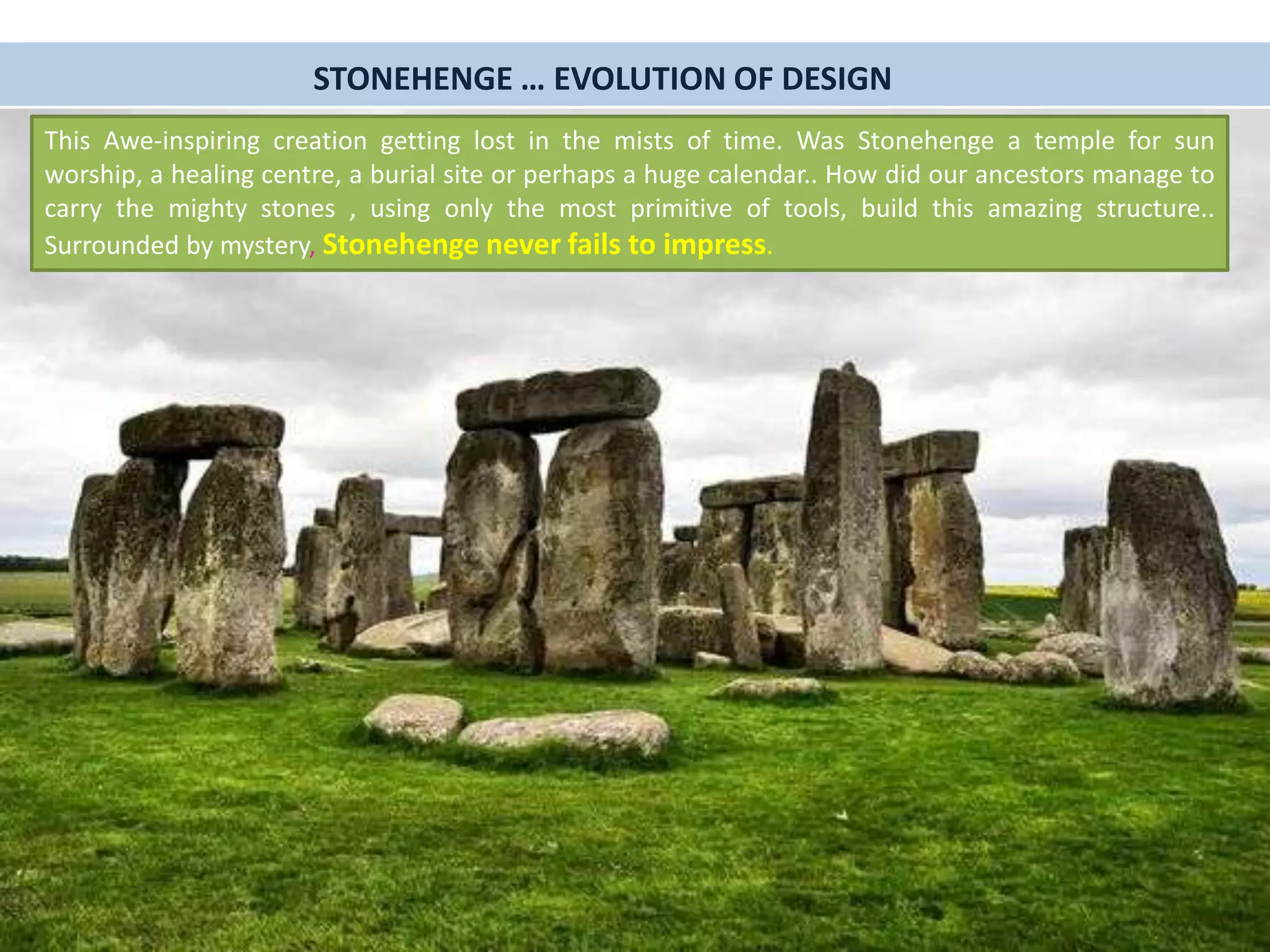 STONEHENGE … EVOLUTION OF DESIGN
This Awe-inspiring creation getting lost in the mists of time. Was Stonehenge a temple for sun
worship, a healing centre, a burial site or perhaps a huge calendar.. How did our ancestors manage to
carry the mighty stones , using only the most primitive of tools, build this amazing structure..
Surrounded by mystery, Stonehenge never fails to impress.
 