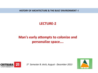HISTORY OF ARCHITECTURE & THE BUILT ENVIRONMENT -I
LECTURE-2
Man's early attempts to colonize and
personalize space….
1st Semester B .Arch, August - December 2013
 
