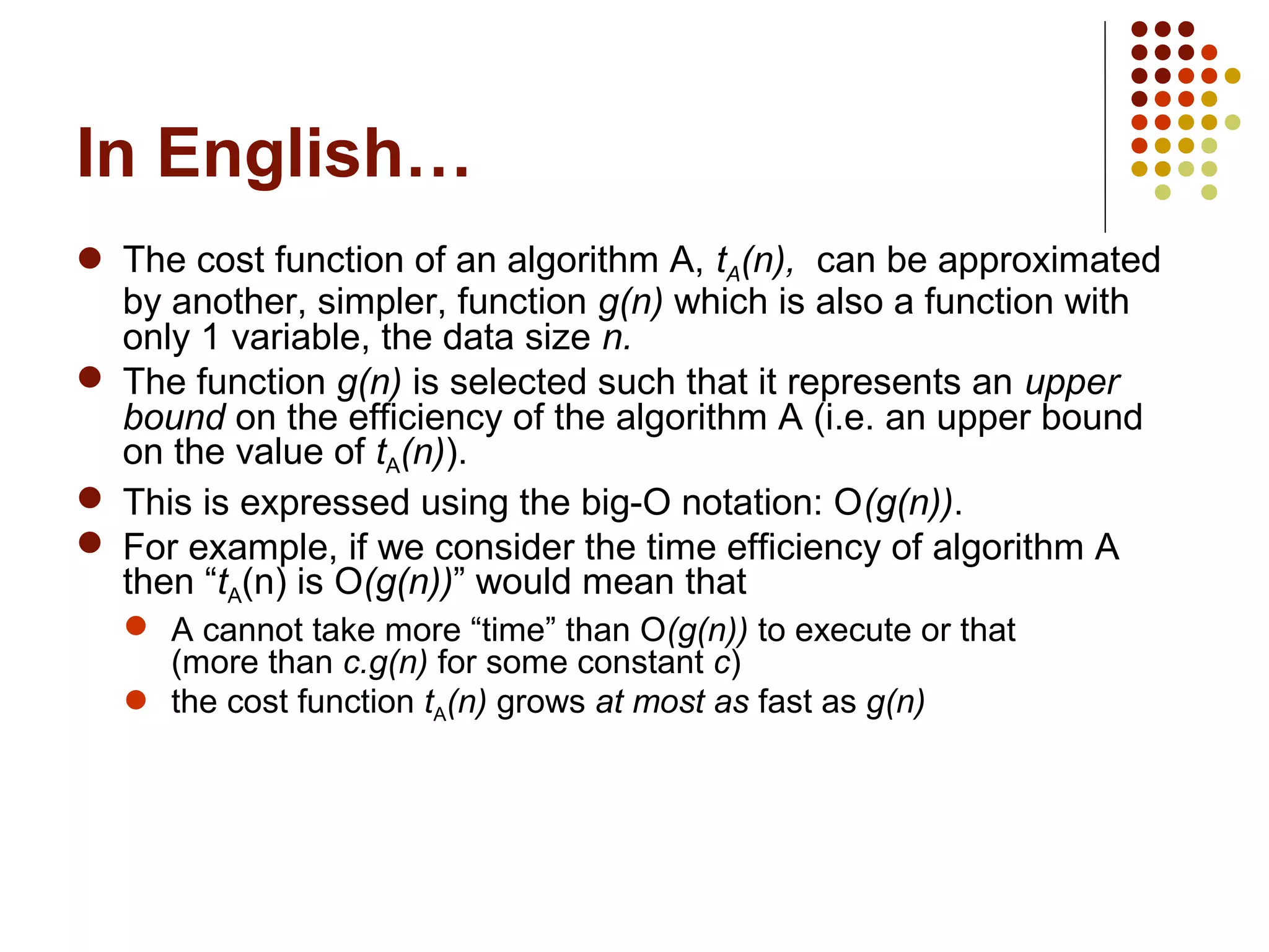 In English…
 The cost function of an algorithm A, tA(n), can be approximated
by another, simpler, function g(n) which is also a function with
only 1 variable, the data size n.
 The function g(n) is selected such that it represents an upper
bound on the efficiency of the algorithm A (i.e. an upper bound
on the value of tA(n)).
 This is expressed using the big-O notation: O(g(n)).
 For example, if we consider the time efficiency of algorithm A
then “tA(n) is O(g(n))” would mean that
 A cannot take more “time” than O(g(n)) to execute or that
(more than c.g(n) for some constant c)
 the cost function tA(n) grows at most as fast as g(n)
 