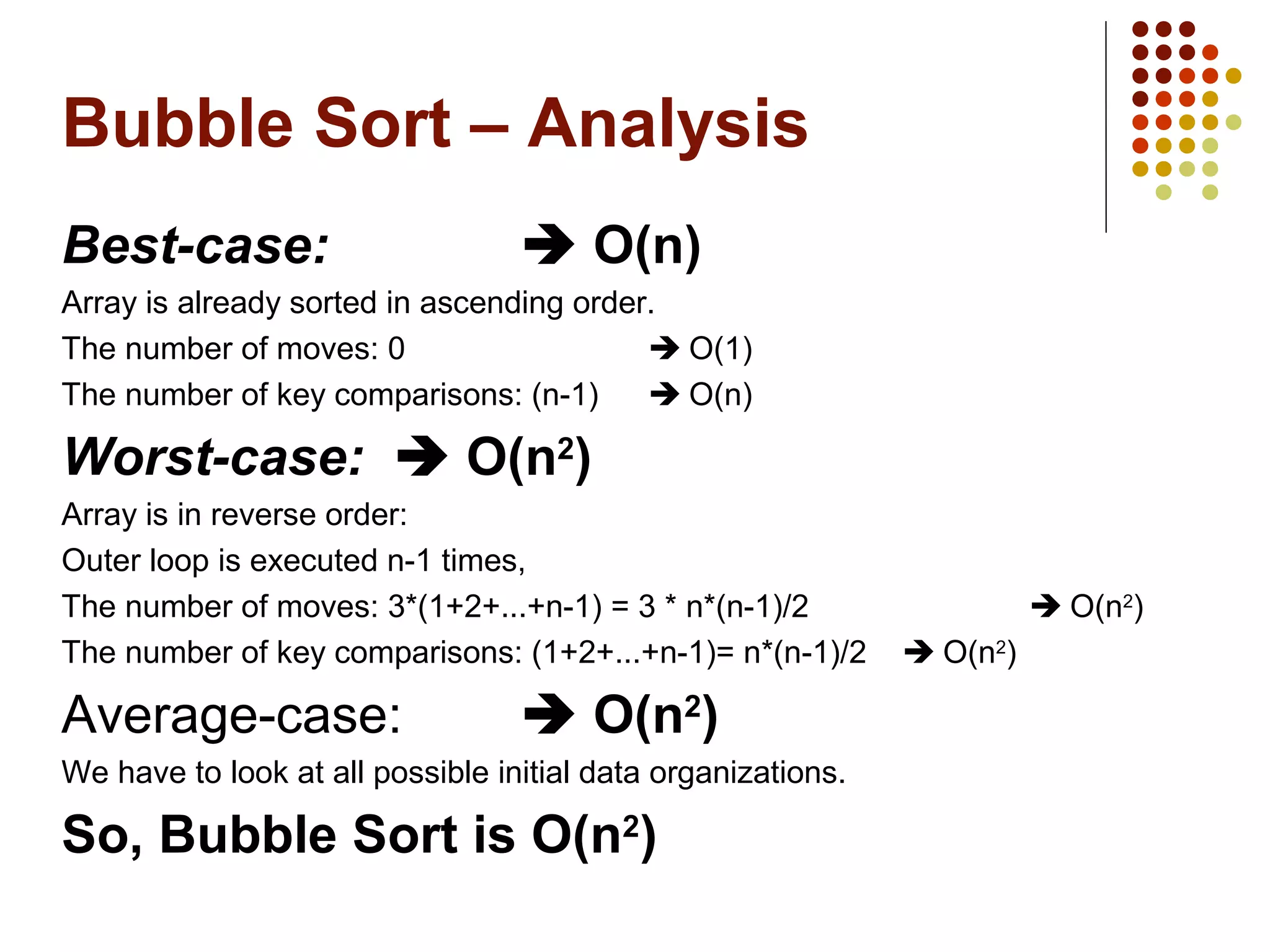 Bubble Sort – Analysis
Best-case:  O(n)
Array is already sorted in ascending order.
The number of moves: 0  O(1)
The number of key comparisons: (n-1)  O(n)
Worst-case:  O(n2
)
Array is in reverse order:
Outer loop is executed n-1 times,
The number of moves: 3*(1+2+...+n-1) = 3 * n*(n-1)/2  O(n2
)
The number of key comparisons: (1+2+...+n-1)= n*(n-1)/2  O(n2
)
Average-case:  O(n2
)
We have to look at all possible initial data organizations.
So, Bubble Sort is O(n2
)
 