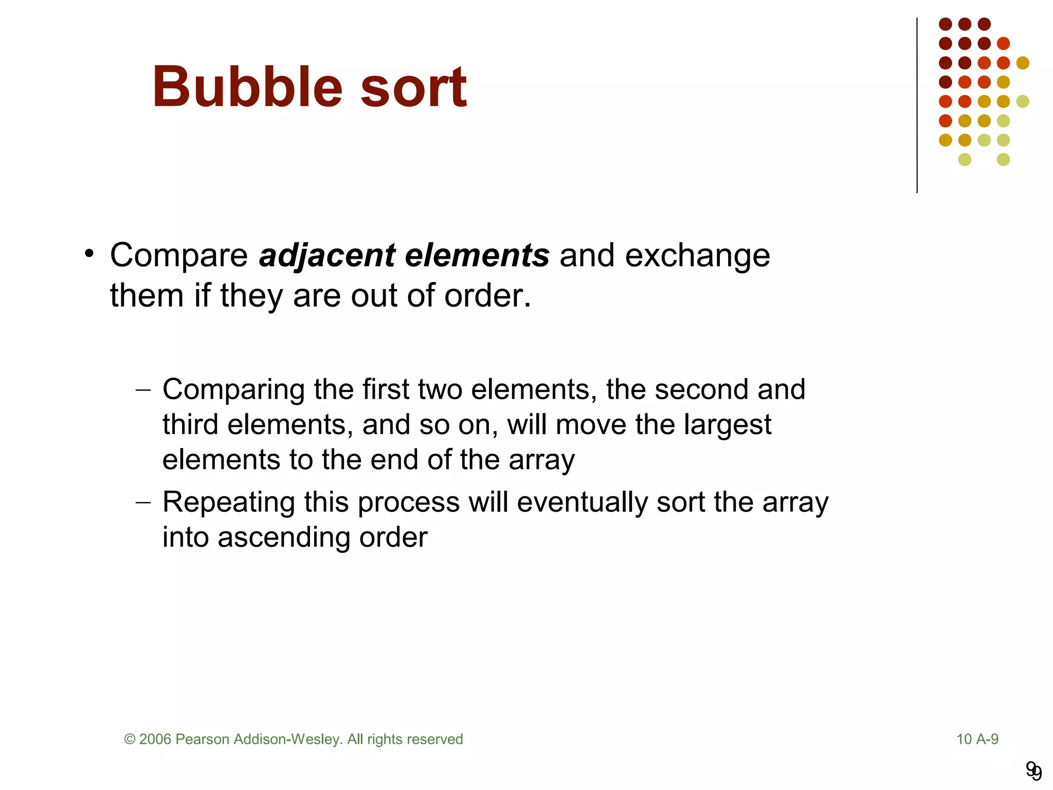 9
Bubble sort
9
© 2006 Pearson Addison-Wesley. All rights reserved 10 A-9
• Compare adjacent elements and exchange
them if they are out of order.
– Comparing the first two elements, the second and
third elements, and so on, will move the largest
elements to the end of the array
– Repeating this process will eventually sort the array
into ascending order
 