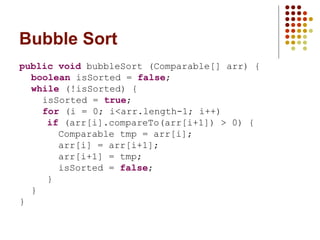 Bubble Sort
public void bubbleSort (Comparable[] arr) {
boolean isSorted = false;
while (!isSorted) {
isSorted = true;
for (i = 0; i<arr.length-1; i++)
if (arr[i].compareTo(arr[i+1]) > 0) {
Comparable tmp = arr[i];
arr[i] = arr[i+1];
arr[i+1] = tmp;
isSorted = false;
}
}
}
 
