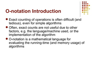 O-notation Introduction
 Exact counting of operations is often difficult (and
tedious), even for simple algorithms
 Often, exact counts are not useful due to other
factors, e.g. the language/machine used, or the
implementation of the algorithm
 O-notation is a mathematical language for
evaluating the running-time (and memory usage) of
algorithms
 