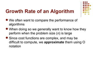 Growth Rate of an Algorithm
 We often want to compare the performance of
algorithms
 When doing so we generally want to know how they
perform when the problem size (n) is large
 Since cost functions are complex, and may be
difficult to compute, we approximate them using O
notation
 
