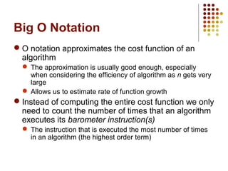 Big O Notation
 O notation approximates the cost function of an
algorithm
 The approximation is usually good enough, especially
when considering the efficiency of algorithm as n gets very
large
 Allows us to estimate rate of function growth
 Instead of computing the entire cost function we only
need to count the number of times that an algorithm
executes its barometer instruction(s)
 The instruction that is executed the most number of times
in an algorithm (the highest order term)
 