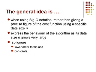 The general idea is …
 when using Big-O notation, rather than giving a precise
figure of the cost function using a specific data size n
 express the behaviour of the algorithm as its data size n
grows very large
 so ignore
 lower order terms and
 constants
 