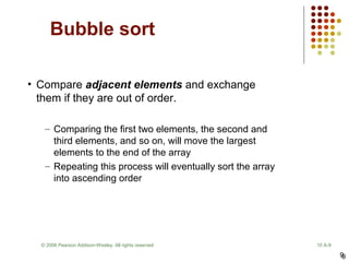9
Bubble sort
9
© 2006 Pearson Addison-Wesley. All rights reserved 10 A-9
• Compare adjacent elements and exchange
them if they are out of order.
– Comparing the first two elements, the second and
third elements, and so on, will move the largest
elements to the end of the array
– Repeating this process will eventually sort the array
into ascending order
 