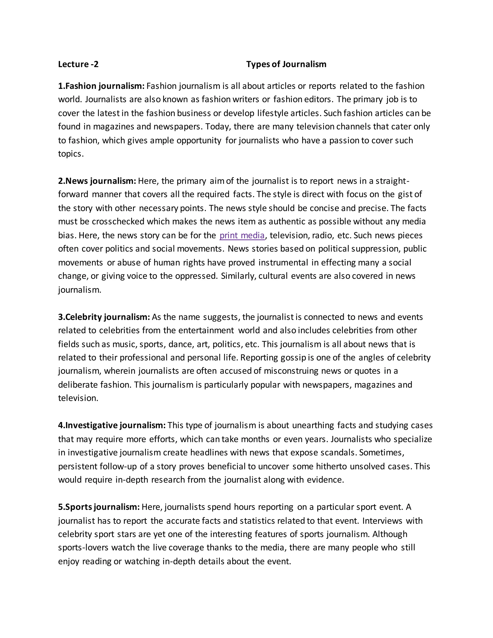 Lecture -2 Types of Journalism
1.Fashion journalism: Fashion journalism is all about articles or reports related to the fashion
world. Journalists are also known as fashion writers or fashion editors. The primary job is to
cover the latest in the fashion business or develop lifestyle articles. Such fashion articles can be
found in magazines and newspapers. Today, there are many television channels that cater only
to fashion, which gives ample opportunity for journalists who have a passion to cover such
topics.
2.News journalism: Here, the primary aimof the journalist is to report news in a straight-
forward manner that covers all the required facts. The style is direct with focus on the gist of
the story with other necessary points. The news style should be concise and precise. The facts
must be crosschecked which makes the news item as authentic as possible without any media
bias. Here, the news story can be for the print media, television, radio, etc. Such news pieces
often cover politics and social movements. News stories based on political suppression, public
movements or abuse of human rights have proved instrumental in effecting many a social
change, or giving voice to the oppressed. Similarly, cultural events are also covered in news
journalism.
3.Celebrity journalism: As the name suggests, the journalist is connected to news and events
related to celebrities from the entertainment world and also includes celebrities from other
fields such as music, sports, dance, art, politics, etc. This journalism is all about news that is
related to their professional and personal life. Reporting gossip is one of the angles of celebrity
journalism, wherein journalists are often accused of misconstruing news or quotes in a
deliberate fashion. This journalism is particularly popular with newspapers, magazines and
television.
4.Investigative journalism: This type of journalism is about unearthing facts and studying cases
that may require more efforts, which can take months or even years. Journalists who specialize
in investigative journalism create headlines with news that expose scandals. Sometimes,
persistent follow-up of a story proves beneficial to uncover some hitherto unsolved cases. This
would require in-depth research from the journalist along with evidence.
5.Sports journalism: Here, journalists spend hours reporting on a particular sport event. A
journalist has to report the accurate facts and statistics related to that event. Interviews with
celebrity sport stars are yet one of the interesting features of sports journalism. Although
sports-lovers watch the live coverage thanks to the media, there are many people who still
enjoy reading or watching in-depth details about the event.
 