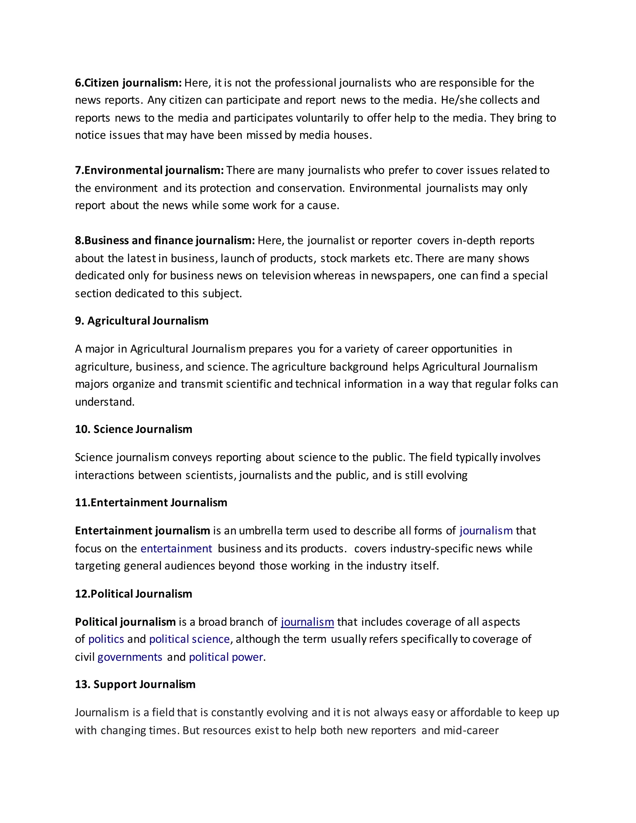 6.Citizen journalism: Here, it is not the professional journalists who are responsible for the
news reports. Any citizen can participate and report news to the media. He/she collects and
reports news to the media and participates voluntarily to offer help to the media. They bring to
notice issues that may have been missed by media houses.
7.Environmental journalism: There are many journalists who prefer to cover issues related to
the environment and its protection and conservation. Environmental journalists may only
report about the news while some work for a cause.
8.Business and finance journalism: Here, the journalist or reporter covers in-depth reports
about the latest in business, launch of products, stock markets etc. There are many shows
dedicated only for business news on television whereas in newspapers, one can find a special
section dedicated to this subject.
9. Agricultural Journalism
A major in Agricultural Journalism prepares you for a variety of career opportunities in
agriculture, business, and science. The agriculture background helps Agricultural Journalism
majors organize and transmit scientific and technical information in a way that regular folks can
understand.
10. Science Journalism
Science journalism conveys reporting about science to the public. The field typically involves
interactions between scientists, journalists and the public, and is still evolving
11.Entertainment Journalism
Entertainment journalism is an umbrella term used to describe all forms of journalism that
focus on the entertainment business and its products. covers industry-specific news while
targeting general audiences beyond those working in the industry itself.
12.Political Journalism
Political journalism is a broad branch of journalism that includes coverage of all aspects
of politics and political science, although the term usually refers specifically to coverage of
civil governments and political power.
13. Support Journalism
Journalism is a field that is constantly evolving and it is not always easy or affordable to keep up
with changing times. But resources exist to help both new reporters and mid-career
 