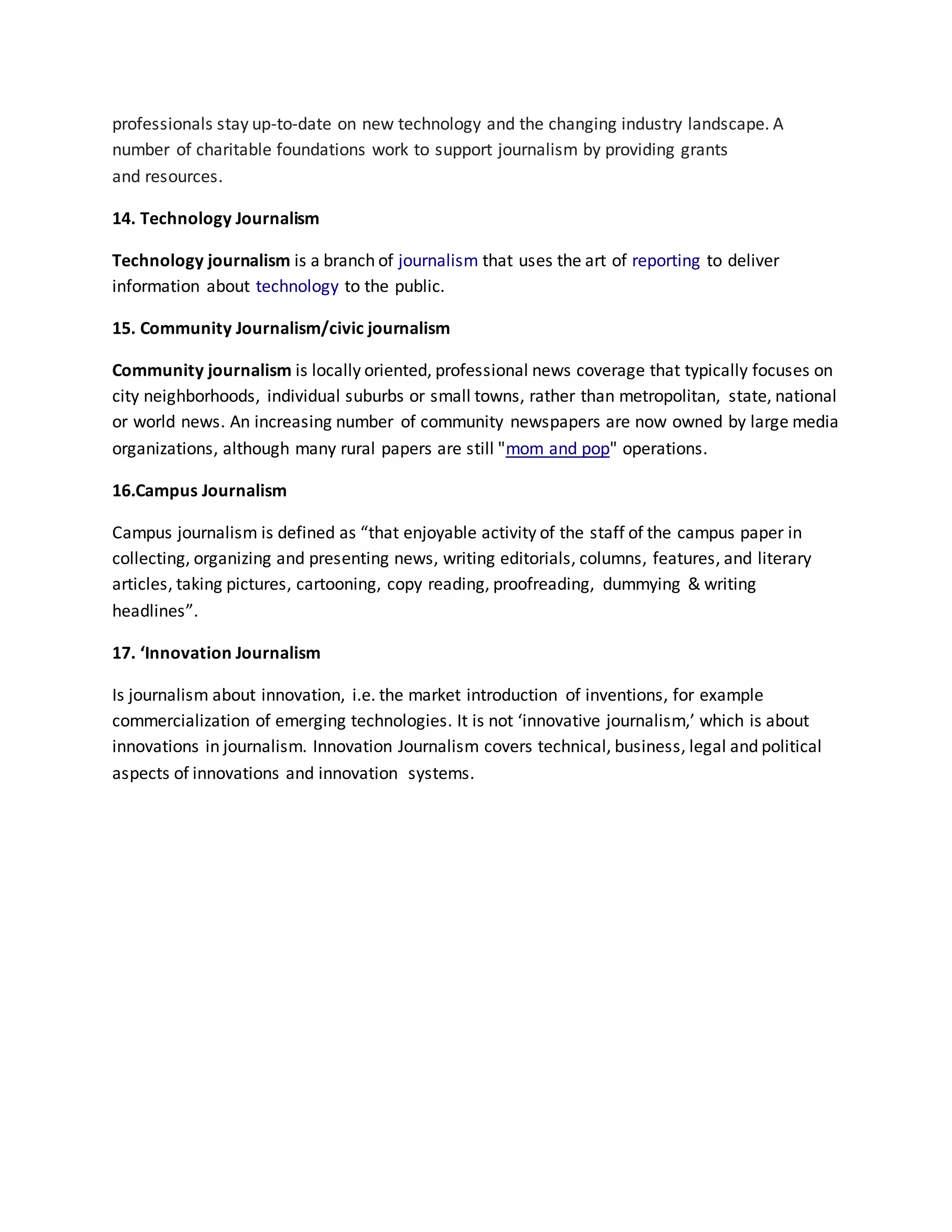 professionals stay up-to-date on new technology and the changing industry landscape. A
number of charitable foundations work to support journalism by providing grants
and resources.
14. Technology Journalism
Technology journalism is a branch of journalism that uses the art of reporting to deliver
information about technology to the public.
15. Community Journalism/civic journalism
Community journalism is locally oriented, professional news coverage that typically focuses on
city neighborhoods, individual suburbs or small towns, rather than metropolitan, state, national
or world news. An increasing number of community newspapers are now owned by large media
organizations, although many rural papers are still "mom and pop" operations.
16.Campus Journalism
Campus journalism is defined as “that enjoyable activity of the staff of the campus paper in
collecting, organizing and presenting news, writing editorials, columns, features, and literary
articles, taking pictures, cartooning, copy reading, proofreading, dummying & writing
headlines”.
17. ‘Innovation Journalism
Is journalism about innovation, i.e. the market introduction of inventions, for example
commercialization of emerging technologies. It is not ‘innovative journalism,’ which is about
innovations in journalism. Innovation Journalism covers technical, business, legal and political
aspects of innovations and innovation systems.
 
