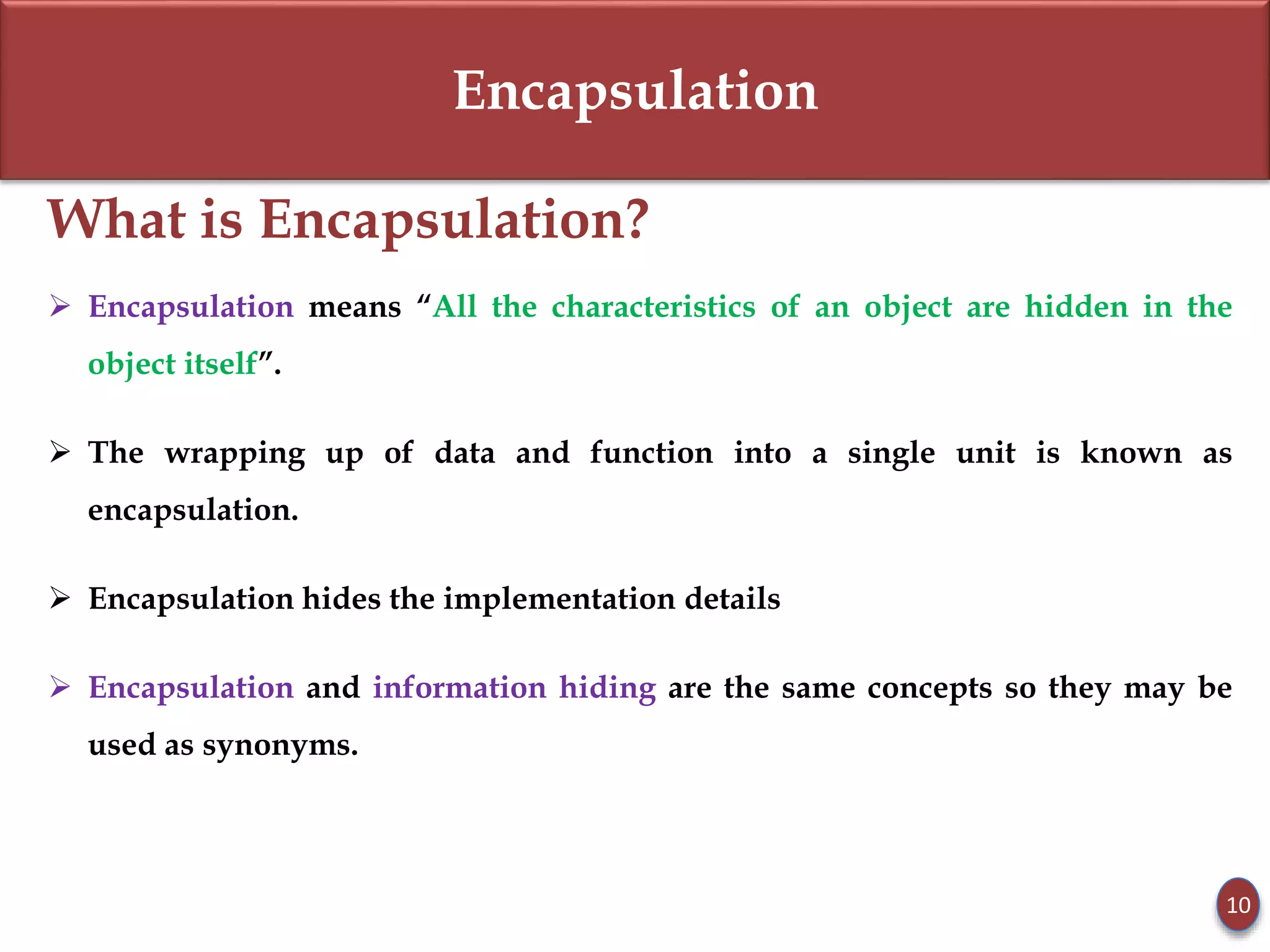 Encapsulation
What is Encapsulation?
 Encapsulation means “All the characteristics of an object are hidden in the
object itself”.
 The wrapping up of data and function into a single unit is known as
encapsulation.
 Encapsulation hides the implementation details
 Encapsulation and information hiding are the same concepts so they may be
used as synonyms.
10
 