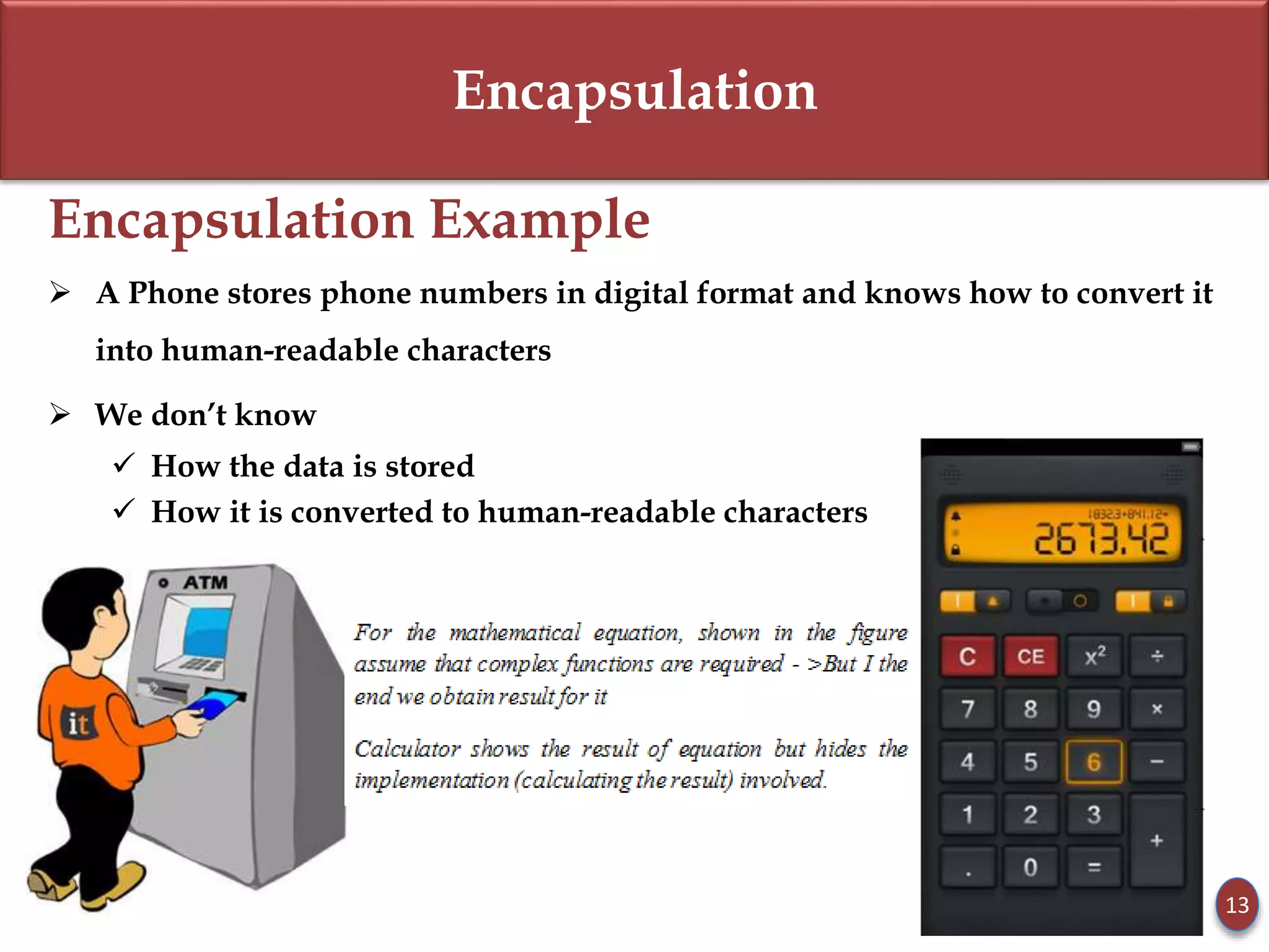 Encapsulation
Encapsulation Example
 A Phone stores phone numbers in digital format and knows how to convert it
into human-readable characters
 We don’t know
 How the data is stored
 How it is converted to human-readable characters
13
 