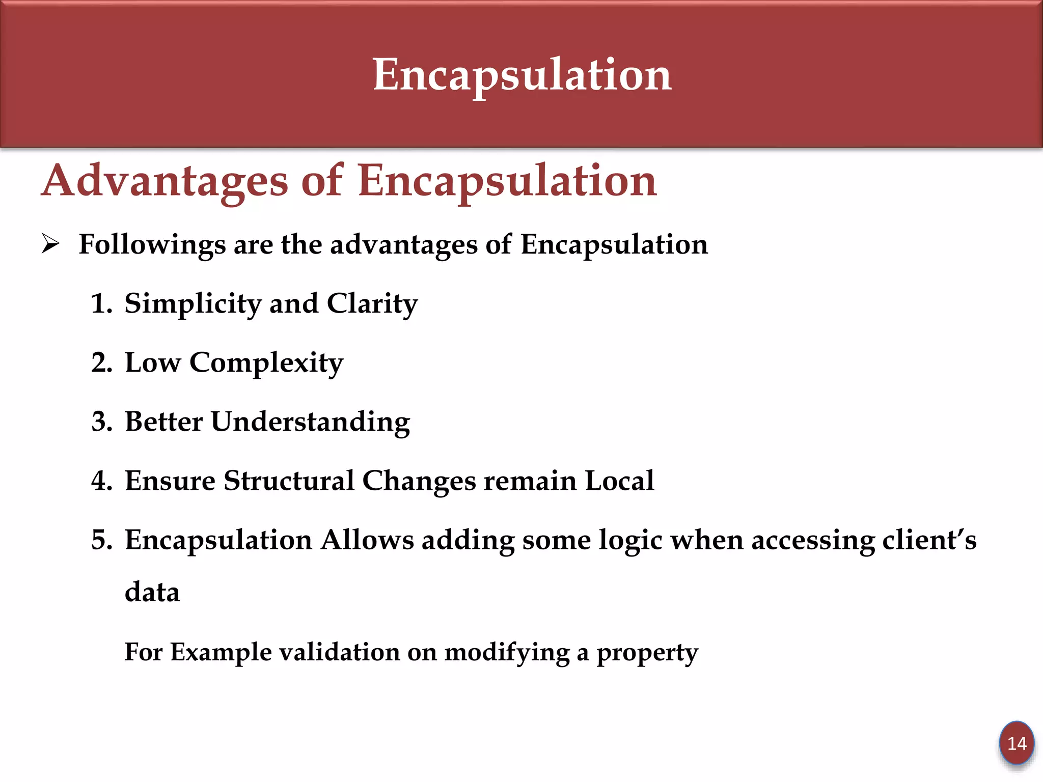 Encapsulation
Advantages of Encapsulation
 Followings are the advantages of Encapsulation
1. Simplicity and Clarity
2. Low Complexity
3. Better Understanding
4. Ensure Structural Changes remain Local
5. Encapsulation Allows adding some logic when accessing client’s
data
For Example validation on modifying a property
14
 