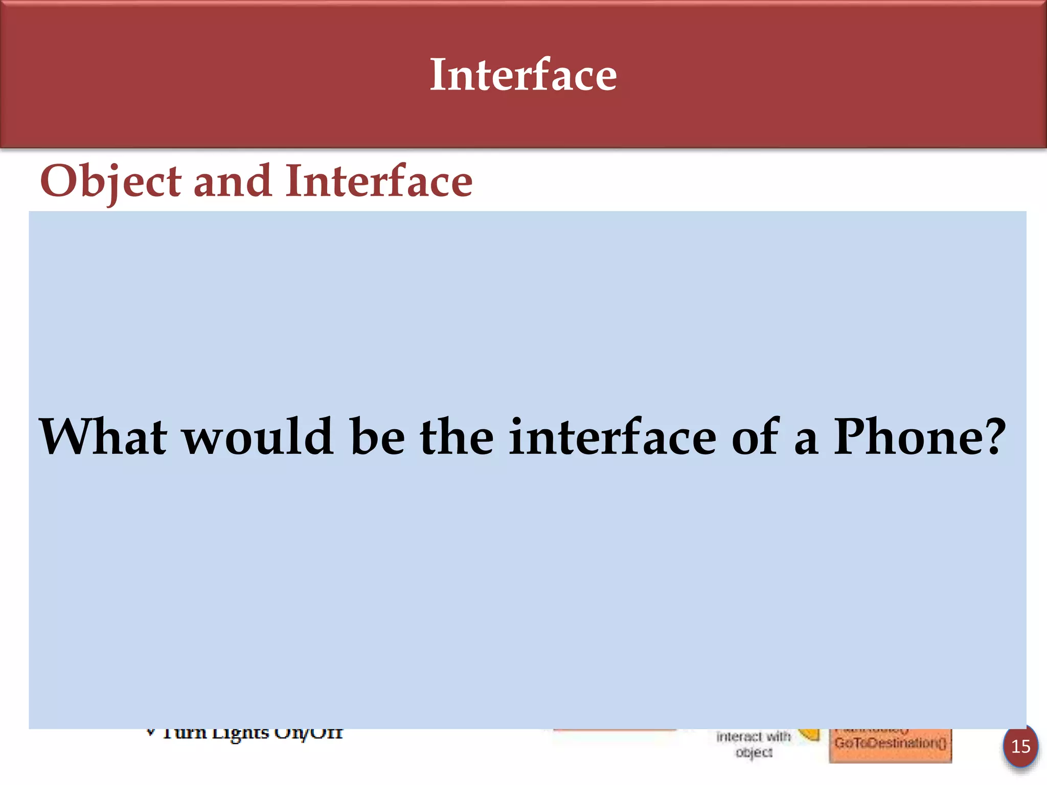 Interface
Object and Interface
 Every Object has an Interface.
 Interface is set of functions of an object that he wants to expose to other
objects.
 An object encapsulates data and behaviour. So how will an object interact
with other objects?
 Objects communicate through this interface.
15
What would be the interface of a Phone?
 