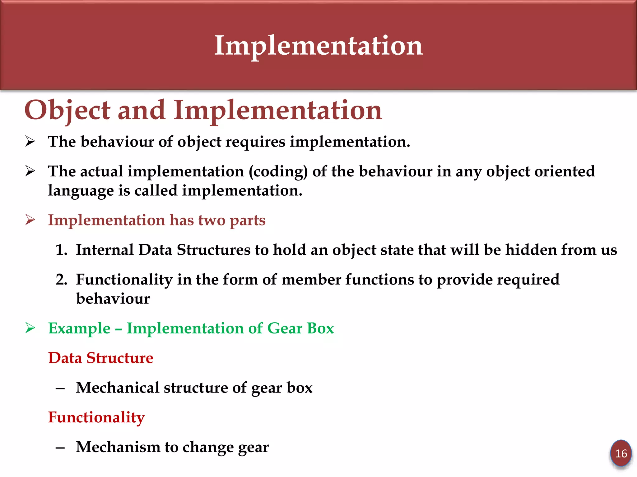 Implementation
Object and Implementation
 The behaviour of object requires implementation.
 The actual implementation (coding) of the behaviour in any object oriented
language is called implementation.
 Implementation has two parts
1. Internal Data Structures to hold an object state that will be hidden from us
2. Functionality in the form of member functions to provide required
behaviour
 Example – Implementation of Gear Box
Data Structure
– Mechanical structure of gear box
Functionality
– Mechanism to change gear 16
 