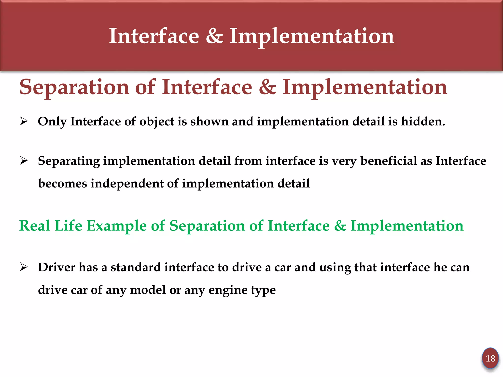 Interface & Implementation
Separation of Interface & Implementation
 Only Interface of object is shown and implementation detail is hidden.
 Separating implementation detail from interface is very beneficial as Interface
becomes independent of implementation detail
Real Life Example of Separation of Interface & Implementation
 Driver has a standard interface to drive a car and using that interface he can
drive car of any model or any engine type
18
 