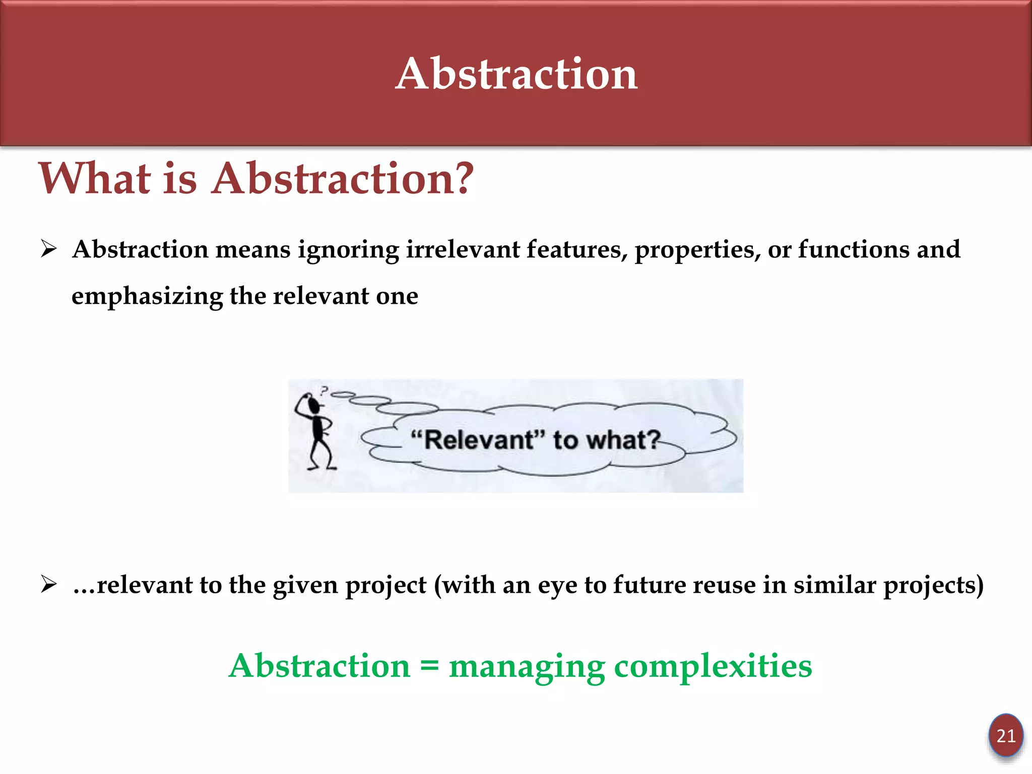 Abstraction
What is Abstraction?
 Abstraction means ignoring irrelevant features, properties, or functions and
emphasizing the relevant one
 …relevant to the given project (with an eye to future reuse in similar projects)
Abstraction = managing complexities
21
 