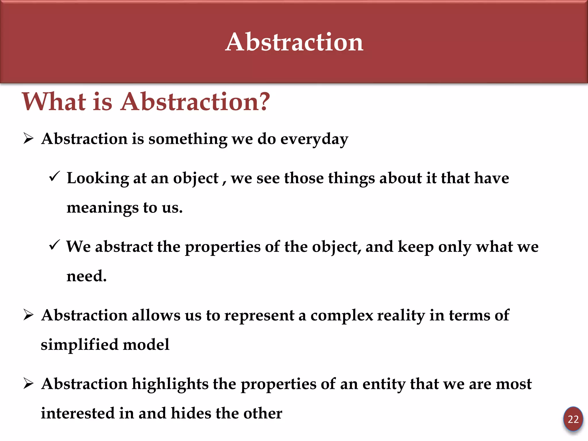 Abstraction
What is Abstraction?
 Abstraction is something we do everyday
 Looking at an object , we see those things about it that have
meanings to us.
 We abstract the properties of the object, and keep only what we
need.
 Abstraction allows us to represent a complex reality in terms of
simplified model
 Abstraction highlights the properties of an entity that we are most
interested in and hides the other 22
 