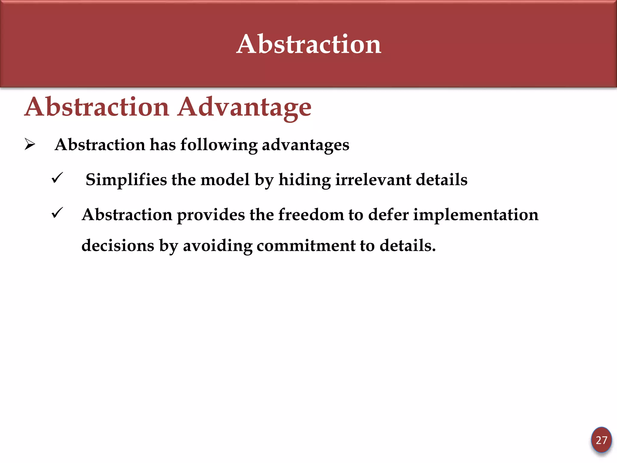 Abstraction
Abstraction Advantage
 Abstraction has following advantages
 Simplifies the model by hiding irrelevant details
 Abstraction provides the freedom to defer implementation
decisions by avoiding commitment to details.
27
 