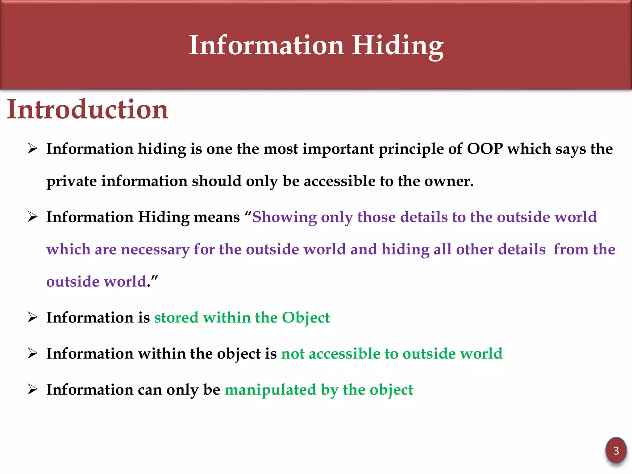Information Hiding
Introduction
 Information hiding is one the most important principle of OOP which says the
private information should only be accessible to the owner.
 Information Hiding means “Showing only those details to the outside world
which are necessary for the outside world and hiding all other details from the
outside world.”
 Information is stored within the Object
 Information within the object is not accessible to outside world
 Information can only be manipulated by the object
3
 