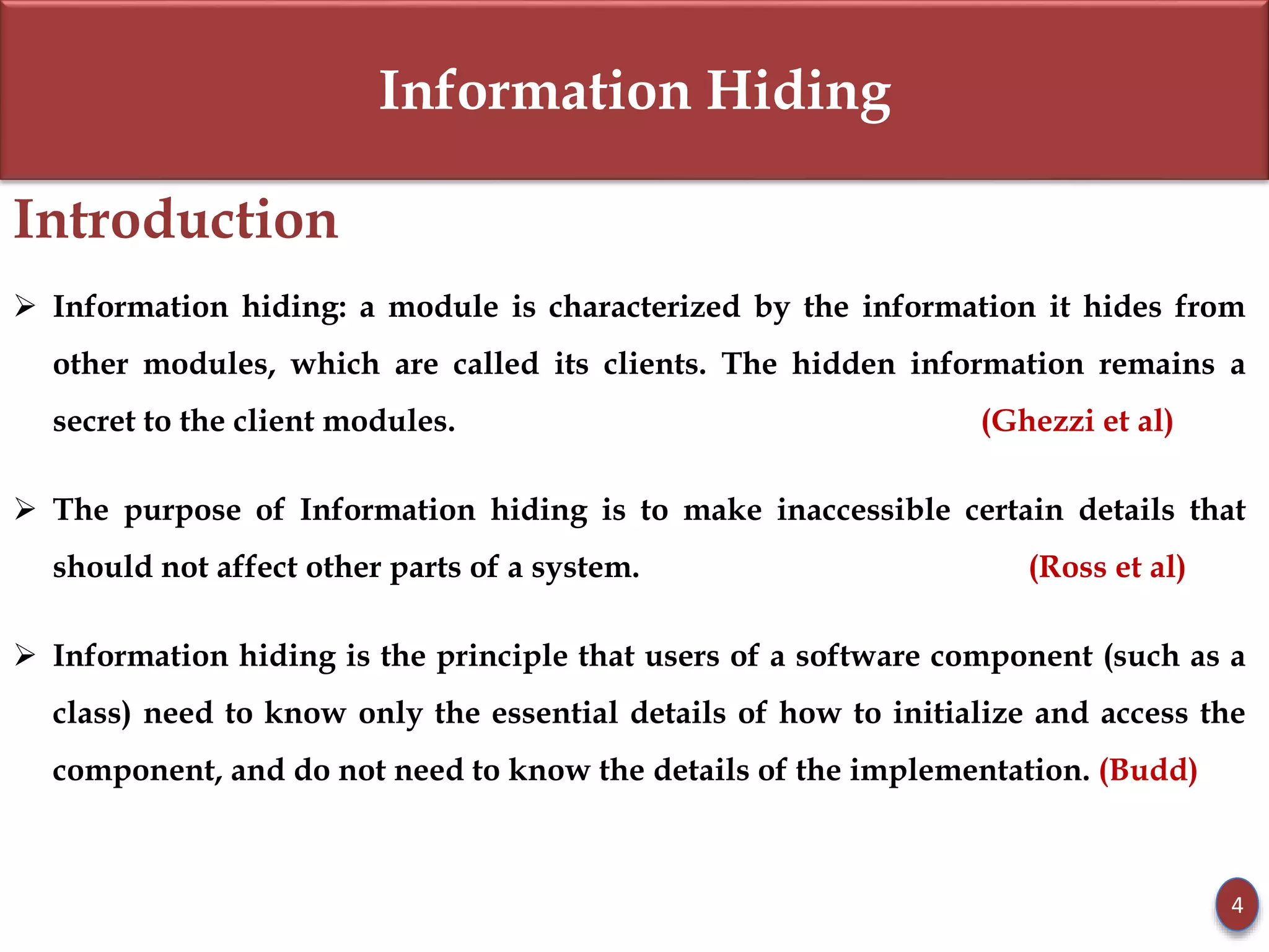 Information Hiding
Introduction
 Information hiding: a module is characterized by the information it hides from
other modules, which are called its clients. The hidden information remains a
secret to the client modules. (Ghezzi et al)
 The purpose of Information hiding is to make inaccessible certain details that
should not affect other parts of a system. (Ross et al)
 Information hiding is the principle that users of a software component (such as a
class) need to know only the essential details of how to initialize and access the
component, and do not need to know the details of the implementation. (Budd)
4
 