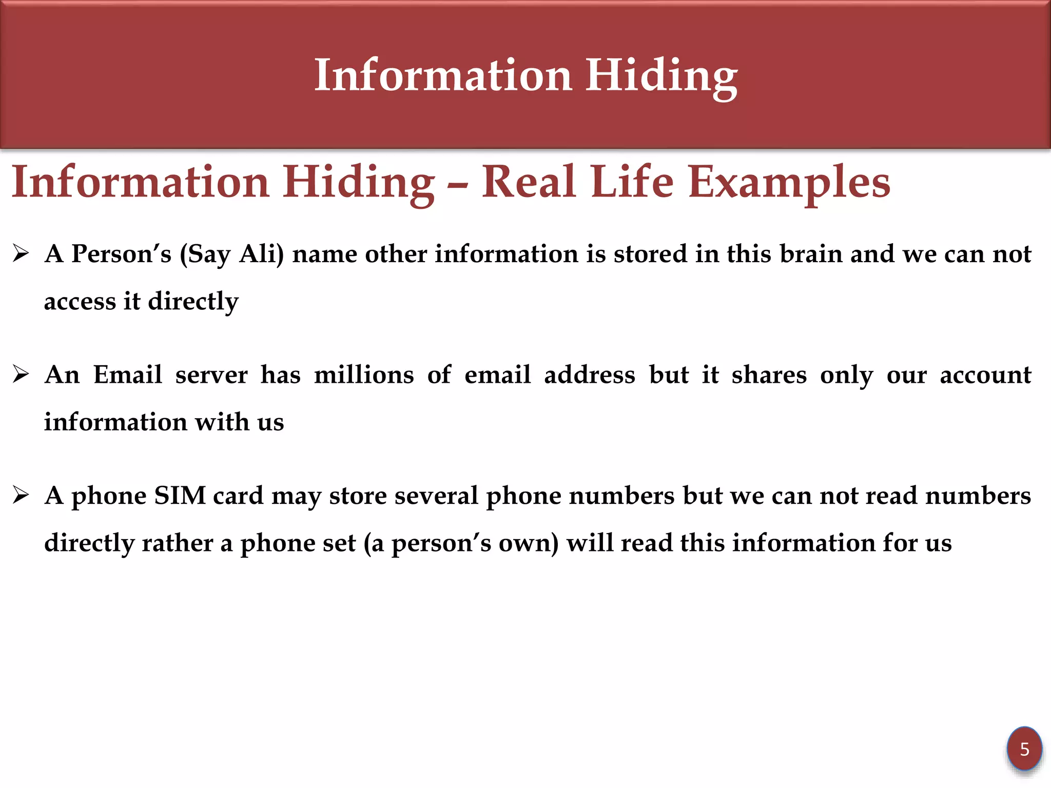 Information Hiding
Information Hiding – Real Life Examples
 A Person’s (Say Ali) name other information is stored in this brain and we can not
access it directly
 An Email server has millions of email address but it shares only our account
information with us
 A phone SIM card may store several phone numbers but we can not read numbers
directly rather a phone set (a person’s own) will read this information for us
5
 