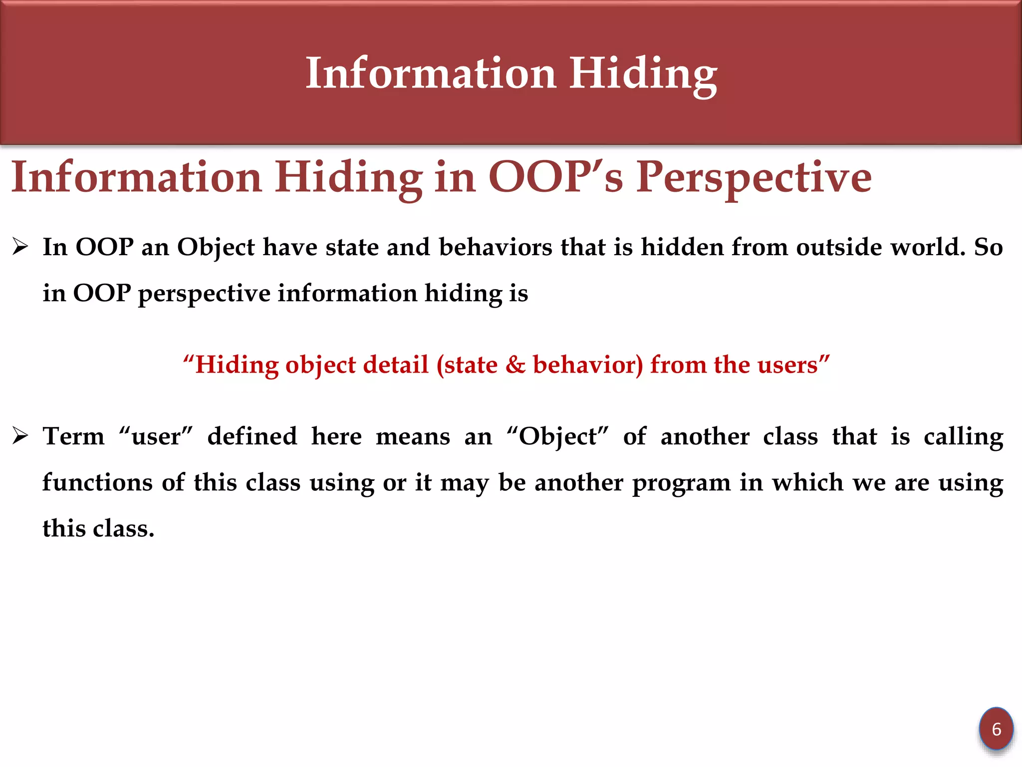 Information Hiding
Information Hiding in OOP’s Perspective
 In OOP an Object have state and behaviors that is hidden from outside world. So
in OOP perspective information hiding is
“Hiding object detail (state & behavior) from the users”
 Term “user” defined here means an “Object” of another class that is calling
functions of this class using or it may be another program in which we are using
this class.
6
 