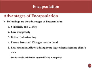 Encapsulation
Advantages of Encapsulation
 Followings are the advantages of Encapsulation
1. Simplicity and Clarity
2. Low Complexity
3. Better Understanding
4. Ensure Structural Changes remain Local
5. Encapsulation Allows adding some logic when accessing client’s
data
For Example validation on modifying a property
14
 