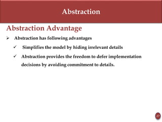 Abstraction
Abstraction Advantage
 Abstraction has following advantages
 Simplifies the model by hiding irrelevant details
 Abstraction provides the freedom to defer implementation
decisions by avoiding commitment to details.
27
 