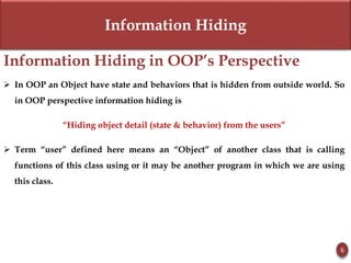 Information Hiding
Information Hiding in OOP’s Perspective
 In OOP an Object have state and behaviors that is hidden from outside world. So
in OOP perspective information hiding is
“Hiding object detail (state & behavior) from the users”
 Term “user” defined here means an “Object” of another class that is calling
functions of this class using or it may be another program in which we are using
this class.
6
 