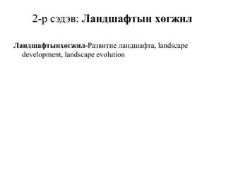 2-р сэдэв: Ландшафтын хөгжил
Ландшафтынхөгжил-Развитие ландшафта, landscape
development, landscape evolution
 