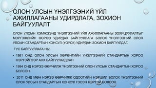 ОЛОН УЛСЫН ҮНЭЛГЭЭНИЙ ҮЙЛ
АЖИЛЛАГААНЫ УДИРДЛАГА, ЗОХИОН
БАЙГУУЛАЛТ
ОЛОН УЛСЫН ХЭМЖЭЭНД ҮНЭЛГЭЭНИЙ ҮЙЛ АЖИЛЛАГААНЫ ЗОХИЦУУЛАЛТЫГ
МЭРГЭЖЛИЙН ӨӨРӨӨ УДИРДАХ БАЙГУУЛЛАГА БОЛОХ ҮНЭЛГЭЭНИЙ ОЛОН
УЛСЫН СТАНДАРТЫН КОНСУЛ (ҮОУСК) УДИРДАН ЗОХИОН БАЙГУУЛДАГ.
ТУС БАЙГУУЛЛАГА НЬ:
• 1981 ОНД ОЛОН УЛСЫН ХӨРӨНГИЙН ҮНЭЛГЭЭНИЙ СТАНДАРТЫН ХОРОО
НЭРТЭЙГЭЭР АНХ БАЙГУУЛАГДСАН
• 1994 ОНД НЭРЭЭ ӨӨРЧИЛЖ ҮНЭЛГЭЭНИЙ ОЛОН УЛСЫН СТАНДАРТЫН ХОРОО
БОЛСОН
• 2011 ОНД МӨН НЭРЭЭ ӨӨРЧИЛЖ ОДООГИЙН НЭРШИЛ БОЛОХ ҮНЭЛГЭЭНИЙ
ОЛОН УЛСЫН СТАНДАРТЫН КОНСУЛ ГЭСЭН НЭРТЭЙ БОЛСОН.
 