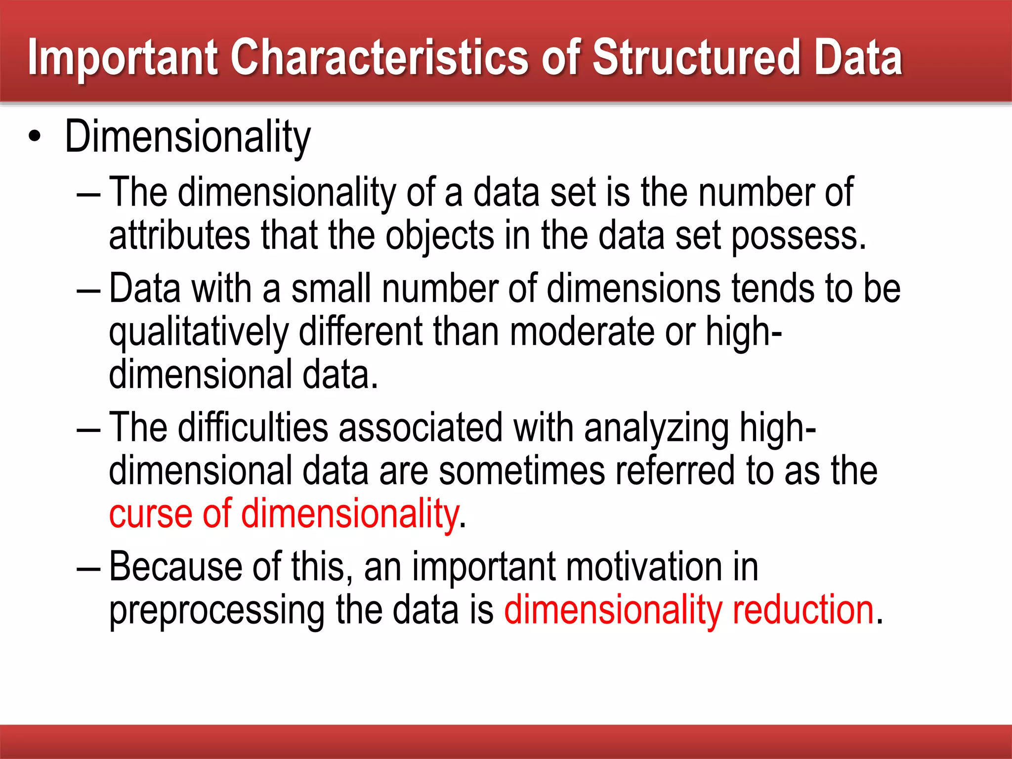 • Dimensionality
– The dimensionality of a data set is the number of
attributes that the objects in the data set possess.
– Data with a small number of dimensions tends to be
qualitatively different than moderate or high-
dimensional data.
– The difficulties associated with analyzing high-
dimensional data are sometimes referred to as the
curse of dimensionality.
– Because of this, an important motivation in
preprocessing the data is dimensionality reduction.
Important Characteristics of Structured Data
 